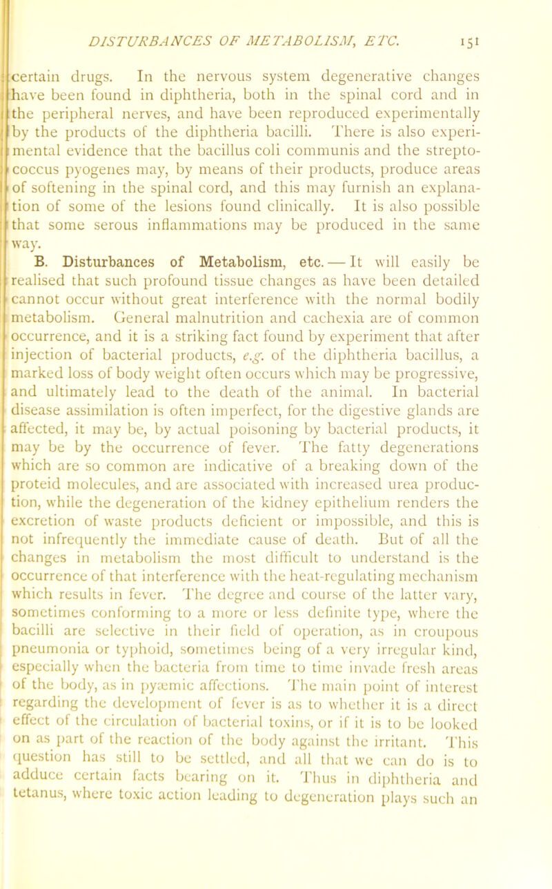 certain drugs. In the nervous system degenerative changes have been found in diphtheria, both in the spinal cord and in the peripheral nerves, and have been reproduced experimentally by the products of the diphtheria bacilli. There is also experi- mental evidence that the bacillus coli communis and the strepto- coccus pyogenes may, by means of their products, produce areas of softening in the spinal cord, and this may furnish an explana- tion of some of the lesions found clinically. It is also possible that some serous inflammations may be produced in the same way. B. Disturbances of Metabolism, etc. — It will easily be realised that such profound tissue changes as have been detailed cannot occur without great interference with the normal bodily metabolism. General malnutrition and cachexia are of common occurrence, and it is a striking fact found by experiment that after injection of bacterial products, e.g. of the diphtheria bacillus, a marked loss of body weight often occurs which may be progressive, and ultimately lead to the death of the animal. In bacterial disease assimilation is often imperfect, for the digestive glands are affected, it may be, by actual poisoning by bacterial products, it may be by the occurrence of fever. The fatty degenerations which are so common are indicative of a breaking down of the proteid molecules, and are associated with increased urea produc- tion, while the degeneration of the kidney epithelium renders the excretion of waste products deficient or impossible, and this is not infrequently the immediate cause of death. But of all the changes in metabolism the most difficult to understand is the occurrence of that interference with the heat-regulating mechanism which results in fever. The degree and course of the latter vary, sometimes conforming to a more or less definite type, where the bacilli are selective in their field of operation, as in croupous pneumonia or typhoid, sometimes being of a very irregular kind, especially when the bacteria from time to time invade fresh areas of the body, as in pyaemic affections. The main point of interest regarding the development of fever is as to whether it is a direct effect of the circulation of bacterial toxins, or if it is to be looked on as part of the reaction of the body against the irritant. This question has still to be settled, and all that we can do is to adduce certain facts bearing on it. 1 bus in diphtheria and tetanus, where toxic action leading to degeneration plays such an