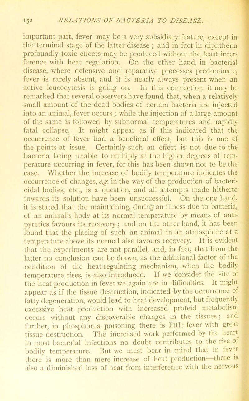 important part, fever may be a very subsidiary feature, except in the terminal stage of the latter disease; and in fact in diphtheria profoundly toxic effects may be produced without the least inter- ference with heat regulation. On the other hand, in bacterial disease, where defensive and reparative processes predominate, fever is rarely absent, and it is nearly always present when an active leucocytosis is going on. In this connection it may be remarked that several observers have found that, when a relatively small amount of the dead bodies of certain bacteria are injected into an animal, fever occurs; while the injection of a large amount of the same is followed by subnormal temperatures and rapidly fatal collapse. It might appear as if this indicated that the occurrence of fever had a beneficial effect, but this is one of the points at issue. Certainly such an effect is not due to the bacteria being unable to multiply at the higher degrees of tem- perature occurring in fever, for this has been shown not to be the case. Whether the increase of bodily temperature indicates the occurrence of changes, e.g. in the way of the production of bacteri- cidal bodies, etc., is a question, and all attempts made hitherto towards its solution have been unsuccessful. On the one hand, it is stated that the maintaining, during an illness due to bacteria, of an animal’s body at its normal temperature by means of anti- pyretics favours its recovery; and on the other hand, it has been found that the placing of such an animal in an atmosphere at a temperature above its normal also favours recovery. It is evident that the experiments are not parallel, and, in fact, that from the latter no conclusion can be drawn, as the additional factor of the condition of the heat-regulating mechanism, when the bodily temperature rises, is also introduced. If we consider the site of the heat production in fever we again are in difficulties. It might appear as if the tissue destruction, indicated by the occurrence of fatty degeneration, would lead to heat development, but frequently excessive heat production with increased proteid metabolism occurs without any discoverable changes in the tissues; and further, in phosphorus poisoning there is little fever with great tissue destruction. The increased work performed by the heart in most bacterial infections no doubt contributes to the rise of bodily temperature. But we must bear in mind that in fevei there is more than mere increase of heat production—there is also a diminished loss of heat from interference with the nervous