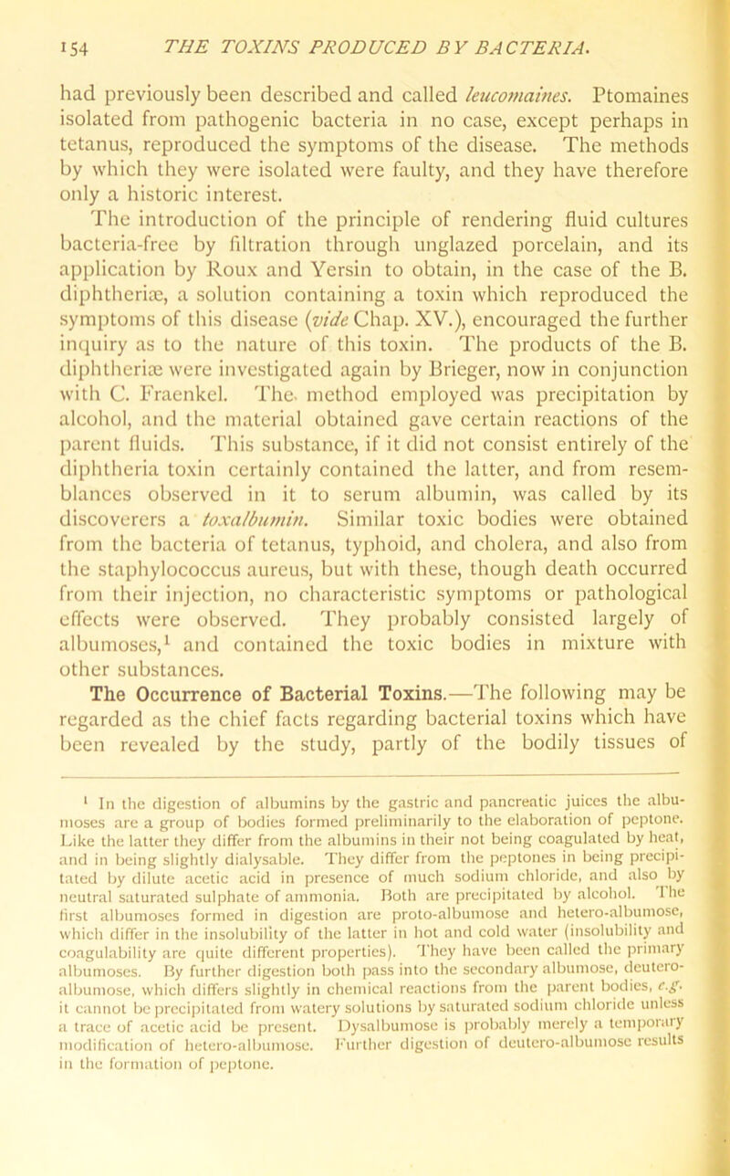 had previously been described and called leucomaines. Ptomaines isolated from pathogenic bacteria in no case, except perhaps in tetanus, reproduced the symptoms of the disease. The methods by which they were isolated were faulty, and they have therefore only a historic interest. The introduction of the principle of rendering fluid cultures bacteria-free by filtration through unglazed porcelain, and its application by Roux and Yersin to obtain, in the case of the B. diphtherias, a solution containing a toxin which reproduced the symptoms of this disease (vide Chap. XV.), encouraged the further inquiry as to the nature of this toxin. The products of the B. diphtherias were investigated again by Brieger, now in conjunction with C. Fracnkel. The. method employed was precipitation by alcohol, and the material obtained gave certain reactions of the parent fluids. This substance, if it did not consist entirely of the diphtheria toxin certainly contained the latter, and from resem- blances observed in it to serum albumin, was called by its discoverers a toxa/bumin. Similar toxic bodies were obtained from the bacteria of tetanus, typhoid, and cholera, and also from the staphylococcus aureus, but with these, though death occurred from their injection, no characteristic symptoms or pathological effects were observed. They probably consisted largely of albumoses,1 and contained the toxic bodies in mixture with other substances. The Occurrence of Bacterial Toxins.—The following may be regarded as the chief facts regarding bacterial toxins which have been revealed by the study, partly of the bodily tissues of 1 In the digestion of albumins by the gastric and pancreatic juices the albu- moses are a group of bodies formed preliminarily to the elaboration of peptone. Like the latter they differ from the albumins in their not being coagulated by heat, and in being slightly dialysable. They differ from the peptones in being precipi- tated by dilute acetic acid in presence of much sodium chloride, and also by neutral saturated sulphate of ammonia. Both are precipitated by alcohol. 1 he first albumoses formed in digestion are proto-albumose and hetero-albumose, which differ in the insolubility of the latter in hot and cold water (insolubility and coagulability are quite different properties). They have been called the primary albumoses. By further digestion both pass into the secondary albumose, deutero- albumose, which differs slightly in chemical reactions from the parent bodies, c.g. it cannot be precipitated from watery solutions by saturated sodium chloride unless a trace of acetic acid be present. Dysalbumose is probably merely a temporaly modification of hetero-albumose. Further digestion of deutero-albumose results in the formation of peptone.