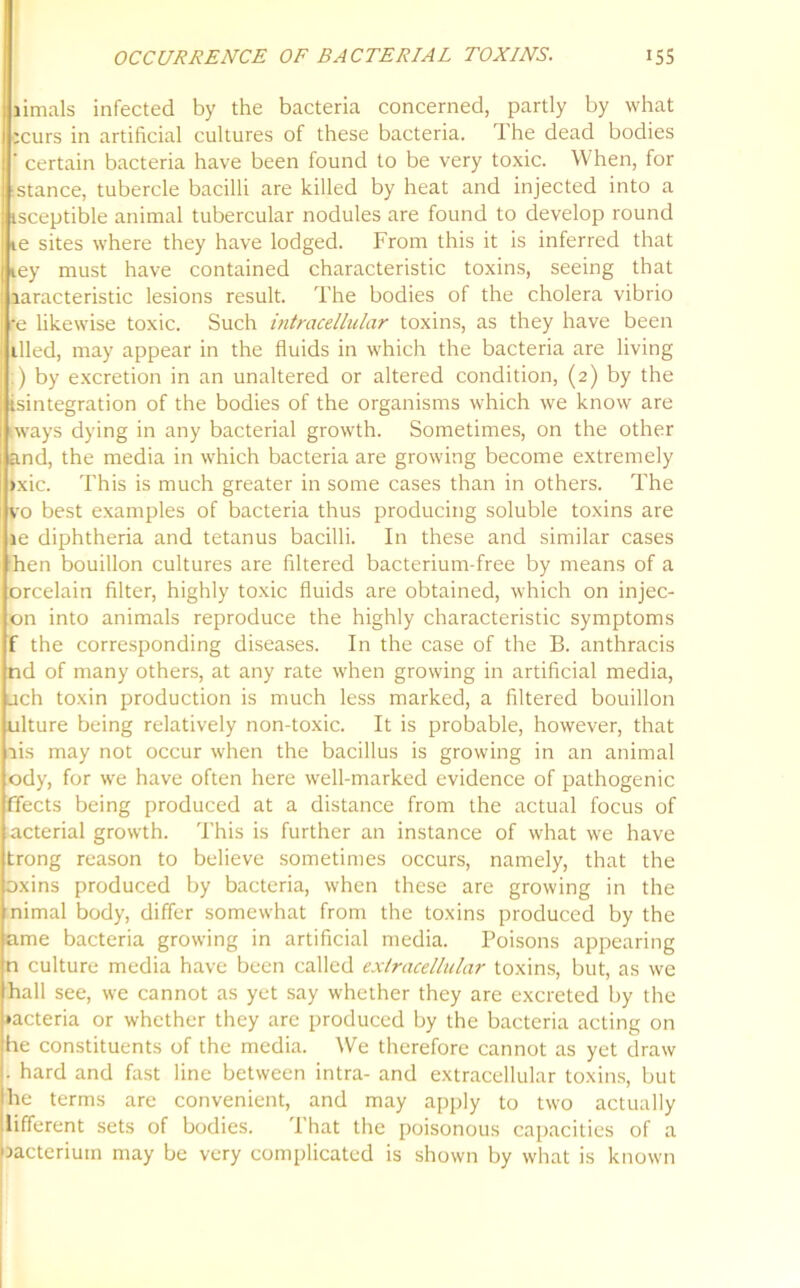 limals infected by the bacteria concerned, partly by what :curs in artificial cultures of these bacteria. The dead bodies ' certain bacteria have been found to be very toxic. When, for i stance, tubercle bacilli are killed by heat and injected into a tsceptible animal tubercular nodules are found to develop round ie sites where they have lodged. From this it is inferred that iey must have contained characteristic toxins, seeing that laracteristic lesions result. The bodies of the cholera vibrio •e likewise toxic. Such intracellular toxins, as they have been tiled, may appear in the fluids in which the bacteria are living .) by excretion in an unaltered or altered condition, (2) by the isintegration of the bodies of the organisms which we know are iways dying in any bacterial growth. Sometimes, on the other and, the media in which bacteria are growing become extremely >xic. This is much greater in some cases than in others. The vo best examples of bacteria thus producing soluble toxins are ie diphtheria and tetanus bacilli. In these and similar cases hen bouillon cultures are filtered bacterium-free by means of a orcelain filter, highly toxic fluids are obtained, which on injec- on into animals reproduce the highly characteristic symptoms f the corresponding diseases. In the case of the B. anthracis nd of many others, at any rate when growing in artificial media, ach toxin production is much less marked, a filtered bouillon ulture being relatively non-toxic. It is probable, however, that ais may not occur when the bacillus is growing in an animal ody, for we have often here well-marked evidence of pathogenic ffects being produced at a distance from the actual focus of acterial growth. This is further an instance of what we have trong reason to believe sometimes occurs, namely, that the oxins produced by bacteria, when these are growing in the nimal body, differ somewhat from the toxins produced by the ame bacteria growing in artificial media. Poisons appearing n culture media have been called extracellular toxins, but, as we hall see, we cannot as yet say whether they are excreted by the •acteria or whether they are produced by the bacteria acting on be constituents of the media. We therefore cannot as yet draw • hard and fast line between intra- and extracellular toxins, but he terms are convenient, and may apply to two actually different sets of bodies. That the poisonous capacities of a bacterium may be very complicated is shown by what is known