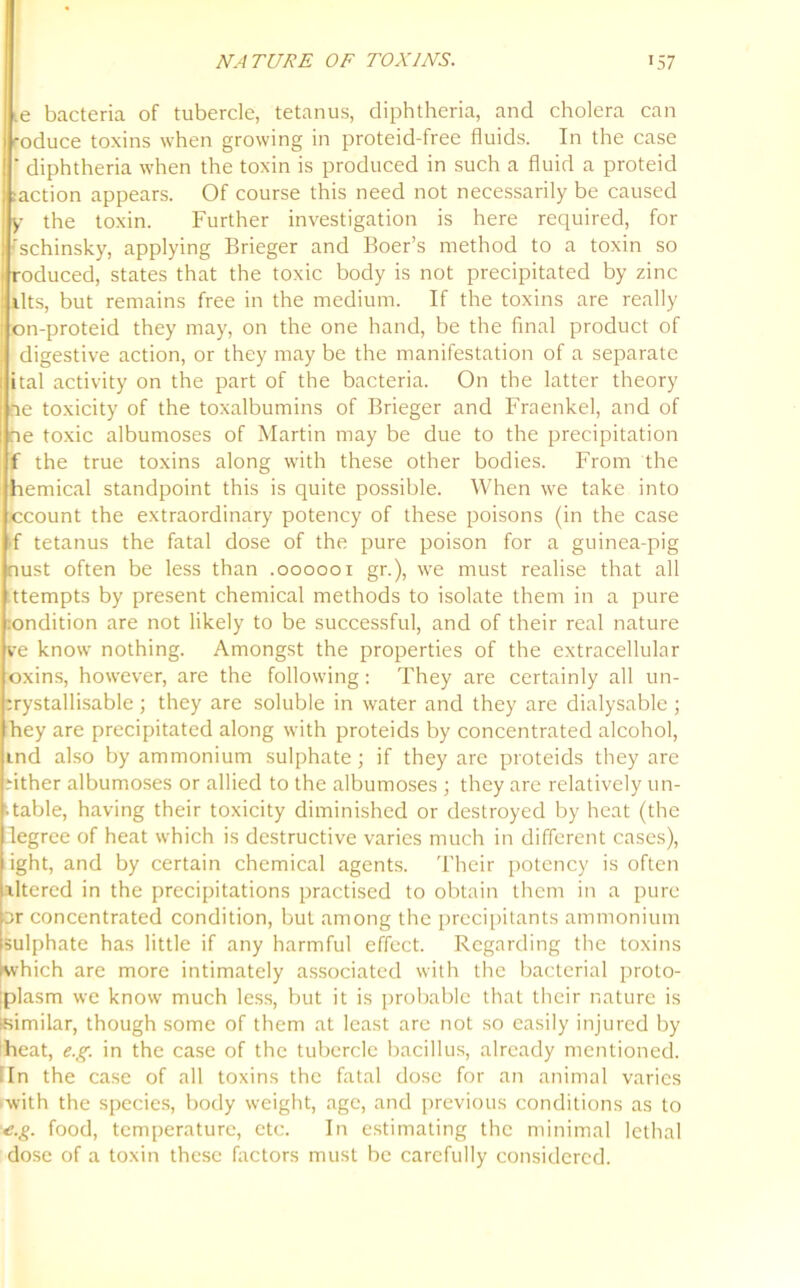 .e bacteria of tubercle, tetanus, diphtheria, and cholera can -oduce toxins when growing in proteid-free fluids. In the case ' diphtheria when the toxin is produced in such a fluid a proteid :action appears. Of course this need not necessarily be caused y the toxin. Further investigation is here required, for 'schinsky, applying Brieger and Boer’s method to a toxin so roduced, states that the toxic body is not precipitated by zinc llts, but remains free in the medium. If the toxins are really on-proteid they may, on the one hand, be the final product of digestive action, or they may be the manifestation of a separate ital activity on the part of the bacteria. On the latter theory ne toxicity of the toxalbumins of Brieger and Fraenkel, and of ne toxic albumoses of Martin may be due to the precipitation f the true toxins along with these other bodies. From the hemical standpoint this is quite possible. When we take into ccount the extraordinary potency of these poisons (in the case *f tetanus the fatal dose of the pure poison for a guinea-pig oust often be less than .000001 gr.), we must realise that all ttempts by present chemical methods to isolate them in a pure :ondition are not likely to be successful, and of their real nature ve know nothing. Amongst the properties of the extracellular oxins, however, are the following: They are certainly all un- :rystallisable ; they are soluble in water and they are dialysable ; hey are precipitated along with proteids by concentrated alcohol, ind also by ammonium sulphate; if they are proteids they are dther albumoses or allied to the albumoses ; they are relatively un- stable, having their toxicity diminished or destroyed by heat (the degree of heat which is destructive varies much in different cases), ight, and by certain chemical agents. Their potency is often xltered in the precipitations practised to obtain them in a pure or concentrated condition, but among the precipitants ammonium sulphate has little if any harmful effect. Regarding the toxins which are more intimately associated with the bacterial proto- plasm we know much less, but it is probable that their nature is (Similar, though some of them at least arc not so easily injured by heat, e.g. in the case of the tubercle bacillus, already mentioned. [In the case of all toxins the fatal dose for an animal varies >with the species, body weight, age, and previous conditions as to e.g. food, temperature, etc. In estimating the minimal lethal dose of a toxin these factors must be carefully considered.
