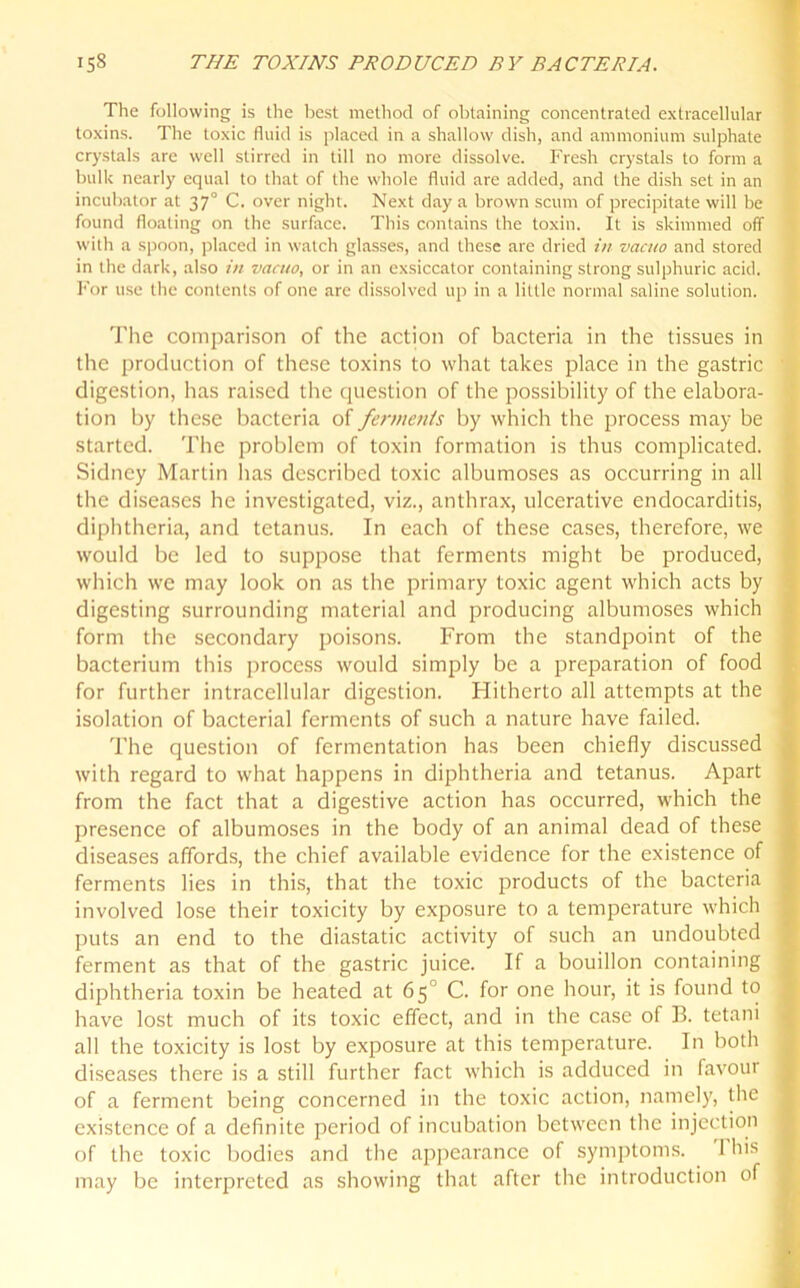 The following is the best method of obtaining concentrated extracellular toxins. The toxic fluid is placed in a shallow dish, and ammonium sulphate crystals are well stirred in till no more dissolve. Fresh crystals to form a bulk nearly equal to that of the whole fluid are added, and the dish set in an incubator at 370 C. over night. Next day a brown scum of precipitate will be found floating on the surface. This contains the toxin. It is skimmed off with a spoon, placed in watch glasses, and these are dried in vacuo and stored in the dark, also iti vacuo, or in an exsiccator containing strong sulphuric acid. For use the contents of one are dissolved up in a little normal saline solution. The comparison of the action of bacteria in the tissues in the production of these toxins to what takes place in the gastric digestion, has raised the question of the possibility of the elabora- tion by these bacteria of ferments by which the process may be started. The problem of toxin formation is thus complicated. Sidney Martin has described toxic albumoses as occurring in all the diseases he investigated, viz., anthrax, ulcerative endocarditis, diphtheria, and tetanus. In each of these cases, therefore, we would be led to suppose that ferments might be produced, which we may look on as the primary toxic agent which acts by digesting surrounding material and producing albumoses which form the secondary poisons. From the standpoint of the bacterium this process would simply be a preparation of food for further intracellular digestion. Hitherto all attempts at the isolation of bacterial ferments of such a nature have failed. The question of fermentation has been chiefly discussed with regard to what happens in diphtheria and tetanus. Apart from the fact that a digestive action has occurred, which the presence of albumoses in the body of an animal dead of these diseases affords, the chief available evidence for the existence of ferments lies in this, that the toxic products of the bacteria ' involved lose their toxicity by exposure to a temperature which puts an end to the diastatic activity of such an undoubted ferment as that of the gastric juice. If a bouillon containing diphtheria toxin be heated at 65' C. for one hour, it is found to have lost much of its toxic effect, and in the case of B. tetani all the toxicity is lost by exposure at this temperature. In both diseases there is a still further fact which is adduced in favour of a ferment being concerned in the toxic action, namely, the existence of a definite period of incubation between the injection of the toxic bodies and the appearance of symptoms. 1 his 1 may be interpreted as showing that after the introduction of