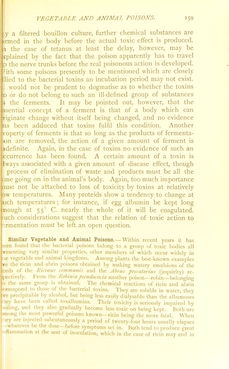 ;.y a filtered bouillon culture, further chemical substances are >rmed in the body before the actual toxic effect is produced, a the case of tetanus at least the delay, however, may be cplained by the fact that the poison apparently has to travel p the nerve trunks before the real poisonous action is developed, 'ith some poisons presently to be mentioned which are closely lied to the bacterial toxins an incubation period may not exist. : would not be prudent to dogmatise as to whether the toxins o or do not belong to such an ill-defined group of substances 5 the ferments. It may be pointed out, however, that the ssential concept of a ferment is that of a body which can riginate change without itself being changed, and no evidence as been adduced that toxins fulfil this condition. Another Iroperty of ferments is that so long as the products of fermenta- on are removed, the action of a given amount of ferment is idefinite, Again, in the case of toxins no evidence of such an ccurrence has been found. A certain amount of a toxin is lways associated with a given amount of disease effect, though process of elimination of waste and products must be all the me going on in the animal’s body. Again, too much importance oust not be attached to loss of toxicity by toxins at relatively ow temperatures. Many proteids show a tendency to change at uch temperatures; for instance, if egg albumin be kept long nough at 55° C. nearly the whole of it will be coagulated, uch considerations suggest that the relation of toxic action to srmentation must be left an open question. Similar Vegetable and Animal Poisons. — Within recent years it has *een found that the bacterial poisons belong to a group of toxic bodies all resenting very similar properties, other members of which occur widely in ne vegetable and animal kingdoms. Among plants the best-known examples re the ricin and abrin poisons obtained by making watery emulsions of the teds of the Ricinus communis and the Abrus precatorius (jequirity) re- pectively. From the Robinia pseudacacia another poison—robin—belonging O the same group is obtained. The chemical reactions of ricin and abrin orrespond to those of the bacterial toxins. They are soluble in water, they Te precipitable by alcohol, but being less easily dialysable than the albumoses hey have been called toxalbumins. Their toxicity is seriously impaired by oiling, and they also gradually become less toxic on being kept. Both are mong the most powerful poisons known—ricin being the more fatal. When ley are injected subcutaneously a period of twenty-four hours usually elapses -whatever be the dose—before symptoms set in. Both tend to produce great oflammation at the seat of inoculation, which in the case of ricin may end in