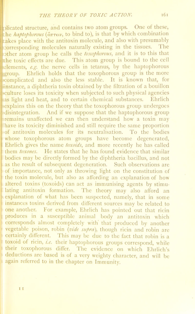 plicated structure, and contains two atom groups. One of these, the haptophorous (axn-mv, to bind to), is that by which combination takes place with the antitoxin molecule, and also with presumably corresponding molecules naturally existing in the tissues. 'Ihe other atom group he calls the toxophorous, and it is to this that the toxic effects are due. This atom group is bound to the cell elements, e.g. the nerve cells in tetanus, by the haptophorous group. Ehrlich holds that the toxophorous group is the more (complicated and also the less stable. It is known that, for instance, a diphtheria toxin obtained by the filtration of a bouillon •culture loses its toxicity when subjected to such physical agencies ;as light and heat, and to certain chemical substances. Ehrlich »explains this on the theory that the toxophorous group undergoes disintegration. And if we suppose that the haptophorous group remains unaffected we can then understand how a toxin may have its toxicity diminished and still require the same proportion of antitoxin molecules for its neutralisation. To the bodies whose toxophorous atom groups have become degenerated, Ehrlich gives the name toxoids, and more recently he has called them toxones. He states that he has found evidence that similar bodies may be directly formed by the diphtheria bacillus, and not as the result of subsequent degeneration. Such observations are of importance, not only as throwing light on the constitution of the toxin molecule, but also as affording an explanation of how altered toxins (toxoids) can act as immunising agents by stimu- lating antitoxin formation. The theory may also afford an explanation of what has been suspected, namely, that in some instances toxins derived from different sources may be related to one another. For example, Ehrlich has pointed out that ricin produces in a susceptible animal body an antitoxin which corresponds almost completely with’ that produced by another vegetable poison, robin (vide supra), though ricin and robin are certainly different. This may be due to the fact that robin is a toxoid of ricin, i.e. their haptophorous groups correspond, while I their toxophorous differ. The evidence on which Ehrlich’s l deductions are based is of a very weighty character, and will be : again referred to in the chapter on Immunity.