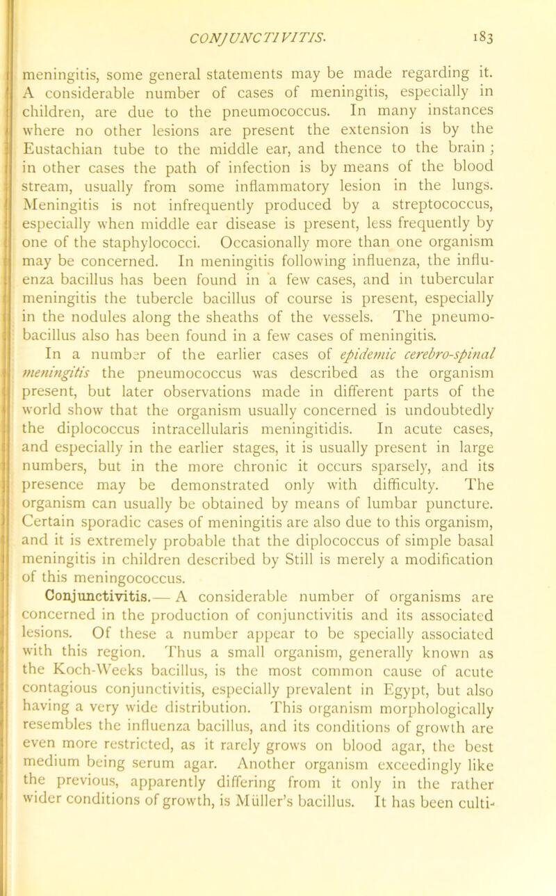 meningitis, some general statements may be made regarding it. A considerable number of cases of meningitis, especially in children, are due to the pneumococcus. In many instances where no other lesions are present the extension is by the Eustachian tube to the middle ear, and thence to the brain ; in other cases the path of infection is by means of the blood stream, usually from some inflammatory lesion in the lungs. Meningitis is not infrequently produced by a streptococcus, especially when middle ear disease is present, less frequently by one of the staphylococci. Occasionally more than one organism may be concerned. In meningitis following influenza, the influ- enza bacillus has been found in a few cases, and in tubercular meningitis the tubercle bacillus of course is present, especially in the nodules along the sheaths of the vessels. The pneumo- bacillus also has been found in a few cases of meningitis. In a number of the earlier cases of epidemic cerebrospinal meningitis the pneumococcus was described as the organism present, but later observations made in different parts of the world show that the organism usually concerned is undoubtedly the diplococcus intracellularis meningitidis. In acute cases, and especially in the earlier stages, it is usually present in large numbers, but in the more chronic it occurs sparsely, and its presence may be demonstrated only with difficulty. The organism can usually be obtained by means of lumbar puncture. Certain sporadic cases of meningitis are also due to this organism, and it is extremely probable that the diplococcus of simple basal meningitis in children described by Still is merely a modification of this meningococcus. Conjunctivitis.— A considerable number of organisms are concerned in the production of conjunctivitis and its associated lesions. Of these a number appear to be specially associated with this region. Thus a small organism, generally known as the Koch-Weeks bacillus, is the most common cause of acute contagious conjunctivitis, especially prevalent in Egypt, but also having a very wide distribution. This organism morphologically resembles the influenza bacillus, and its conditions of growth are even more restricted, as it rarely grows on blood agar, the best medium being serum agar. Another organism exceedingly like the previous, apparently differing from it only in the rather wider conditions of growth, is Muller’s bacillus. It has been culti-