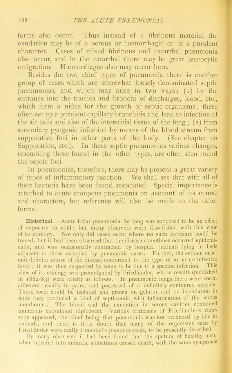 forms also occur. Thus instead of a fibrinous material the exudation may be of a serous or haemorrhagic or of a purulent character. Cases of mixed fibrinous and catarrhal pneumonia also occur, and in the catarrhal there may be great leucocytic emigration. Haemorrhages also may occur here. Besides the two chief types of pneumonia there is another group of cases which are somewhat loosely denominated septic pneumonias, and which may arise in two ways: (i) by the entrance into the trachea and bronchi of discharges, blood, etc., which form a nidus for the growth of septic organisms; these often set up a purulent capillary bronchitis and lead to infection of the air cells and also of the interstitial tissue of the lung; (2) from secondary pyogenic infection by means of the blood stream from suppurative foci in other parts of the body. (See chapter on Suppuration, etc.). In these septic pneumonias various changes, resembling those found in the other types, arc often seen round the septic foci. In pneumonias, therefore, there may be present a great variety of types of inflammatory reaction. We shall see that with all of them bacteria have been found associated. Special importance is attached to acute croupous pneumonia on account of its course and characters, but reference will also be made to the other forms. Historical.—Acute lobar pneumonia for long was supposed to be an effect of exposure to cold ; but many observers were dissatisfied with this view of its etiology. Not only did cases occur where no such exposure could he traced, but it had been observed that the disease sometimes occurred epidemi- cally, and was occasionally contracted by hospital patients lying in beds adjacent to those occupied by pneumonia cases. Further, the sudden onset and definite course of the disease conformed to the type of an acute infective fever ; it was thus suspected by some to be due to a specific infection. This view of its etiology was promulgated by Friedlander, whose results (published in 1882-83) were briefly as follows. In pneumonic lungs there were cocci, adherent usually in pairs, and possessed of a definitely contoured capsule. These cocci could be isolated and grown on gelatin, and on inoculation in mice they produced a kind of septicaemia with inflammation of the serous membranes. The blood and the exudation in serous cavities contained numerous capsulated diplococci. Various criticisms of Friedliinder’s views soon appeared, the chief being that pneumonia was not produced by him in animals, and there is little doubt that many of the organisms seen by i Friedlander were really Fraenkel’s pneumococcus, to be presently described. By many observers it had been found that the sputum of healthy men, I when injected into animals, sometimes caused death, with the same symptoms