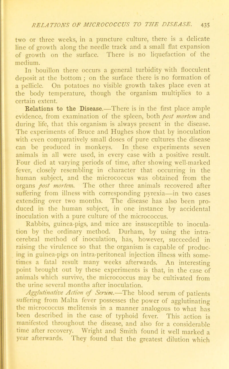 two or three weeks, in a puncture culture, there is a delicate line of growth along the needle track and a small flat expansion of growth on the surface. There is no liquefaction of the medium. In bouillon there occurs a general turbidity with flocculent deposit at the bottom ; on the surface there is no formation of a pellicle. On potatoes no visible growth takes place even at the body temperature, though the organism multiplies to a certain extent. Relations to the Disease.—There is in the first place ample evidence, from examination of the spleen, both post mortem and during life, that this organism is always present in the disease. The experiments of Bruce and Hughes show that by inoculation with even comparatively small doses of pure cultures the disease can be produced in monkeys. In these experiments seven animals in all were used, in every case with a positive result. Four died at varying periods of time, after showing well-marked fever, closely resembling in character that occurring in the human subject, and the micrococcus was obtained from the organs post mortem. The other three animals recovered after suffering from illness v'ith corresponding pyrexia—in two cases extending over twro months. The disease has also been pro- duced in the human subject, in one instance by accidental inoculation writh a pure culture of the micrococcus. Rabbits, guinea-pigs, and mice are insusceptible to inocula- tion by the ordinary method. Durham, by using the intra- cerebral method of inoculation, has, however, succeeded in raising the virulence so that the organism is capable of produc- ing in guinea-pigs on intra-peritoneal injection illness with some- times a fatal result many weeks afterwards. An interesting point brought out by these experiments is that, in the case of animals which survive, the micrococcus may be cultivated from the urine several months after inoculation. Agglutinative Action of Serum.—The blood serum of patients suffering from Malta fever possesses the powrnr of agglutinating the micrococcus melitensis in a manner analogous to w'hat has been described in the case of typhoid fever. This action is manifested throughout the disease, and also for a considerable time after recovery. Wright and Smith found it well marked a year afterwards. They found that the greatest dilution which