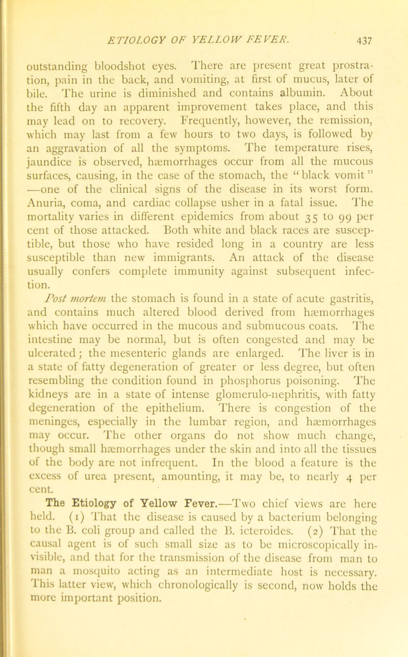 outstanding bloodshot eyes. There are present great prostra- tion, pain in the back, and vomiting, at first of mucus, later of bile. The urine is diminished and contains albumin. About the fifth day an apparent improvement takes place, and this may lead on to recovery. Frequently, however, the remission, which may last from a few hours to two days, is followed by an aggravation of all the symptoms. The temperature rises, jaundice is observed, haemorrhages occur from all the mucous surfaces, causing, in the case of the stomach, the “black vomit ” —one of the clinical signs of the disease in its worst form. Anuria, coma, and cardiac collapse usher in a fatal issue. The mortality varies in different epidemics from about 35 to 99 per cent of those attacked. Both white and black races are suscep- tible, but those who have resided long in a country are less susceptible than new immigrants. An attack of the disease usually confers complete immunity against subsequent infec- tion. Post mortem the stomach is found in a state of acute gastritis, and contains much altered blood derived from haemorrhages which have occurred in the mucous and submucous coats. The intestine may be normal, but is often congested and may be ulcerated; the mesenteric glands are enlarged. The liver is in a state of fatty degeneration of greater or less degree, but often resembling the condition found in phosphorus poisoning. The kidneys are in a state of intense glomerulo-nephritis, with fatty degeneration of the epithelium. There is congestion of the meninges, especially in the lumbar region, and haemorrhages may occur. The other organs do not show much change, though small haemorrhages under the skin and into all the tissues of the body are not infrequent. In the blood a feature is the excess of urea present, amounting, it may be, to nearly 4 per cent. The Etiology of Yellow Fever.—Two chief views arc here held. (1) That the disease is caused by a bacterium belonging to the B. coli group and called the B. icteroides. (2) That the causal agent is of such small size as to be microscopically in- visible, and that for the transmission of the disease from man to man a mosquito acting as an intermediate host is necessary. This latter view, which chronologically is second, now holds the more important position.