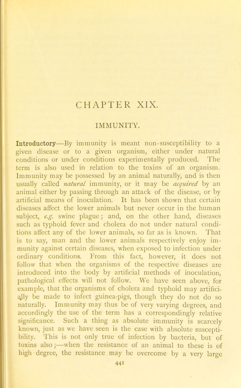 CHAPTER XIX. IMMUNITY. Introductory—By immunity is meant non-susceptibility to a given disease or to a given organism, either under natural conditions or under conditions experimentally produced. The term is also used in relation to the toxins of an organism. Immunity may be possessed by an animal naturally, and is then usually called natural immunity, or it may be acquired by an animal either by passing through an attack of the disease, or by artificial means of inoculation. It has been shown that certain diseases affect the lower animals but never occur in the human subject, e.g. swine plague; and, on the other hand, diseases such as typhoid fever and cholera do not under natural condi- tions affect any of the lower animals, so far as is known. That is to say, man and the lower animals respectively enjoy im- munity against certain diseases, when exposed to infection under ordinary conditions. From this fact, however, it does not follow that when the organisms of the respective diseases are introduced into the body by artificial methods of inoculation, pathological effects will not follow. We have seen above, for example, that the organisms of cholera and typhoid may artifici- ally be made to infect guinea-pigs, though they do not do so naturally. Immunity may thus be of very varying degrees, and accordingly the use of the term has a correspondingly relative significance. Such a thing as absolute immunity is scarcely known, just as we have seen is the case with absolute suscepti- bility. This is not only true of infection by bacteria, but of toxins also;—when the resistance of an animal to these is of high degree, the resistance may be overcome by a very large 44i
