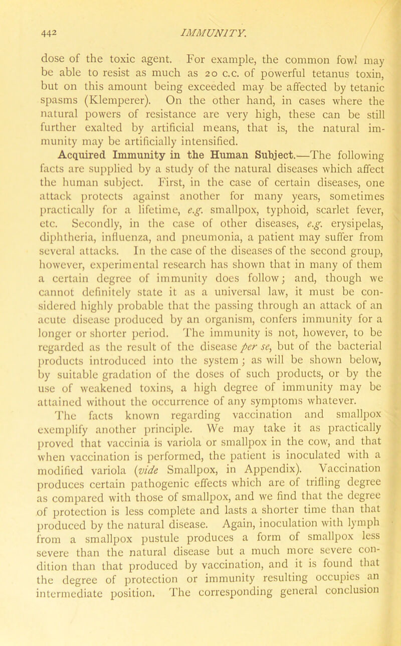 dose of the toxic agent. For example, the common fowl may be able to resist as much as 20 c.c. of powerful tetanus toxin, but on this amount being exceeded may be affected by tetanic spasms (Klemperer). On the other hand, in cases where the natural powers of resistance are very high, these can be still further exalted by artificial means, that is, the natural im- munity may be artificially intensified. Acquired Immunity in the Human Subject.—The following facts are supplied by a study of the natural diseases which affect the human subject. First, in the case of certain diseases, one attack protects against another for many years, sometimes practically for a lifetime, e.g. smallpox, typhoid, scarlet fever, etc. Secondly, in the case of other diseases, e.g. erysipelas, diphtheria, influenza, and pneumonia, a patient may suffer from several attacks. In the case of the diseases of the second group, however, experimental research has shown that in many of them a certain degree of immunity does follow; and, though we cannot definitely state it as a universal law, it must be con- sidered highly probable that the passing through an attack of an acute disease produced by an organism, confers immunity for a longer or shorter period. The immunity is not, however, to be regarded as the result of the disease per se, but of the bacterial products introduced into the system ; as will be shown below, by suitable gradation of the doses of such products, or by the use of weakened toxins, a high degree of immunity may be attained without the occurrence of any symptoms whatever. The facts known regarding vaccination and smallpox exemplify another principle. We may take it as practically proved that vaccinia is variola or smallpox in the cow, and that when vaccination is performed, the patient is inoculated with a modified variola (vide Smallpox, in Appendix). 'Vaccination produces certain pathogenic effects which are of trifling degree as compared with those of smallpox, and we find that the degree of protection is less complete and lasts a shorter time than that produced by the natural disease. Again, inoculation with lymph from a smallpox pustule produces a form of smallpox less severe than the natural disease but a much more severe con- dition than that produced by vaccination, and it is found that the degree of protection or immunity resulting occupies an intermediate position. The corresponding general conclusion