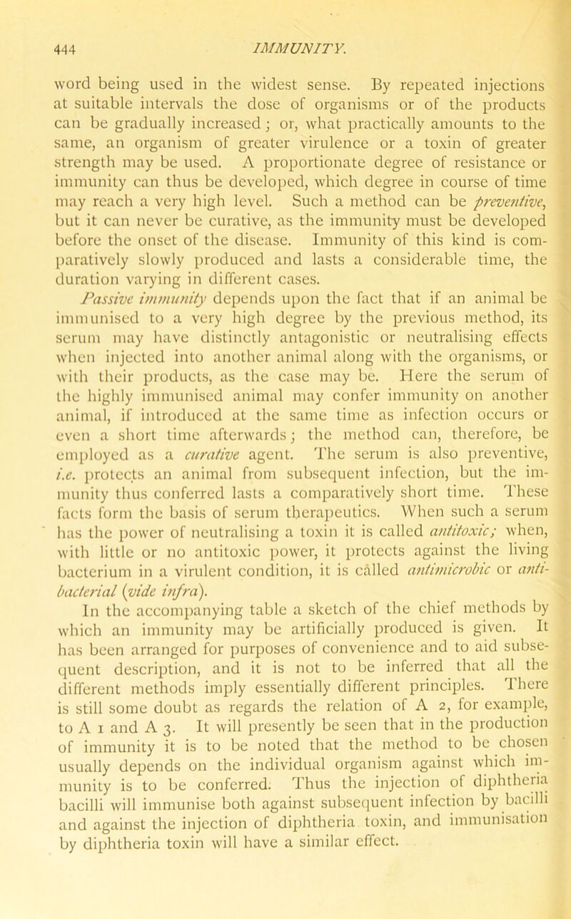 word being used in the widest sense. By repeated injections at suitable intervals the dose of organisms or of the products can be gradually increased; or, what practically amounts to the same, an organism of greater virulence or a toxin of greater strength may be used. A proportionate degree of resistance or immunity can thus be developed, which degree in course of time may reach a very high level. Such a method can be preventive, but it can never be curative, as the immunity must be developed before the onset of the disease. Immunity of this kind is com- paratively slowly produced and lasts a considerable time, the duration varying in different cases. Passive immunity depends upon the fact that if an animal be immunised to a very high degree by the previous method, its serum may have distinctly antagonistic or neutralising effects when injected into another animal along with the organisms, or with their products, as the case may be. Here the serum of the highly immunised animal may confer immunity on another animal, if introduced at the same time as infection occurs or even a short time afterwards; the method can, therefore, be employed as a curative agent. The serum is also preventive, i.e. protects an animal from subsequent infection, but the im- munity thus conferred lasts a comparatively short time. These facts form the basis of serum therapeutics. When such a serum has the power of neutralising a toxin it is called antitoxic; when, with little or no antitoxic power, it protects against the living bacterium in a virulent condition, it is called antiniicrobic or anti- bacterial (vide infra). In the accompanying table a sketch of the chief methods by which an immunity may be artificially produced is given. It has been arranged for purposes of convenience and to aid subse- quent description, and it is not to be inferred that all the different methods imply essentially different principles. There is still some doubt as regards the relation of A 2, for example, to A 1 and A3. It will presently be seen that in the production of immunity it is to be noted that the method to be chosen usually depends on the individual organism against which im- munity is to be conferred. Thus the injection of diphtheria bacilli will immunise both against subsequent infection by bacilli and against the injection of diphtheria toxin, and immunisation by diphtheria toxin will have a similar effect.