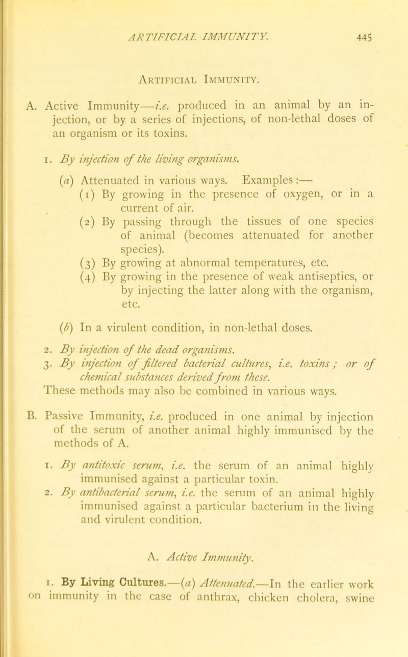 Artificial Immunity. A. Active Immunity—i.e. produced in an animal by an in- jection, or by a series of injections, of non-lethal doses of an organism or its toxins. 1. By injection of the living organisms. (a) Attenuated in various ways. Examples :— (1) By growing in the presence of oxygen, or in a current of air. (2) By passing through the tissues of one species of animal (becomes attenuated for another species). (3) By growing at abnormal temperatures, etc. (4) By growing in the presence of weak antiseptics, or by injecting the latter along with the organism, etc. ([b) In a virulent condition, in non-lethal doses. 2. By injection of the dead organisms. 3. By injection of filtered bacterial cultures, i.e. toxins; or of chemical substances derived from these. These methods may also be combined in various ways. B. Passive Immunity, i.e. produced in one animal by injection of the serum of another animal highly immunised by the methods of A. 1. By antitoxic serum, i.e. the serum of an animal highly immunised against a particular toxin. 2. By antibacterial serum, i.e. the serum of an animal highly immunised against a particular bacterium in the living and virulent condition. A. Active Immunity. 1. By Living Cultures.—(a) Attenuated.—In the earlier work on immunity in the case of anthrax, chicken cholera, swine