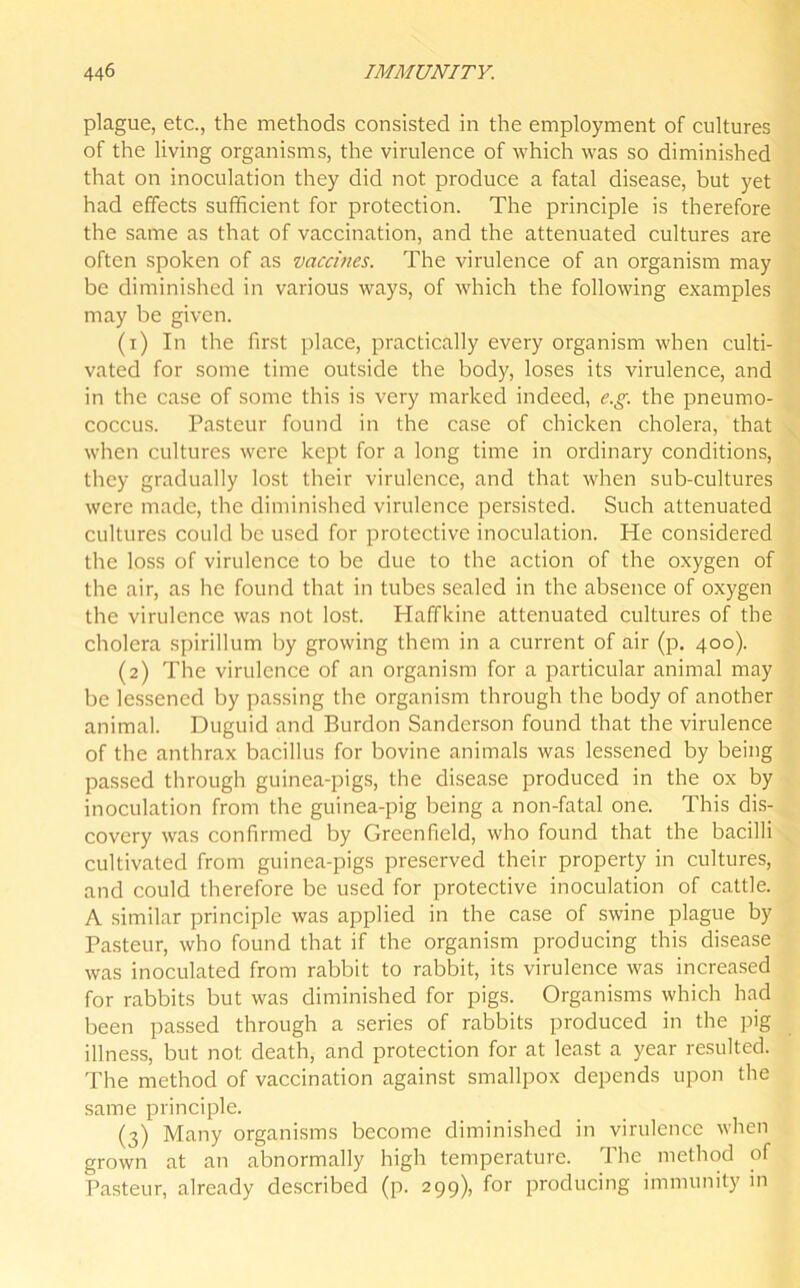 plague, etc., the methods consisted in the employment of cultures of the living organisms, the virulence of which was so diminished that on inoculation they did not produce a fatal disease, but yet had effects sufficient for protection. The principle is therefore the same as that of vaccination, and the attenuated cultures are often spoken of as vaccines. The virulence of an organism may be diminished in various ways, of which the following examples may be given. (1) In the first place, practically every organism when culti- vated for some time outside the body, loses its virulence, and in the case of some this is very marked indeed, e.g. the pneumo- coccus. Pasteur found in the case of chicken cholera, that when cultures were kept for a long time in ordinary conditions, they gradually lost their virulence, and that when sub-cultures were made, the diminished virulence persisted. Such attenuated cultures could be used for protective inoculation. He considered the loss of virulence to be due to the action of the oxygen of the air, as he found that in tubes sealed in the absence of oxygen the virulence was not lost. Haffkine attenuated cultures of the cholera spirillum by growing them in a current of air (p. 400). (2) The virulence of an organism for a particular animal may be lessened by passing the organism through the body of another animal. Duguid and Burdon Sanderson found that the virulence of the anthrax bacillus for bovine animals was lessened by being passed through guinea-pigs, the disease produced in the ox by inoculation from the guinea-pig being a non-fatal one. This dis- covery was confirmed by Greenfield, who found that the bacilli cultivated from guinea-pigs preserved their property in cultures, and could therefore be used for protective inoculation of cattle. A similar principle was applied in the case of swine plague by Pasteur, who found that if the organism producing this disease was inoculated from rabbit to rabbit, its virulence was increased for rabbits but was diminished for pigs. Organisms which had been passed through a series of rabbits produced in the pig illness, but not death, and protection for at least a year resulted. The method of vaccination against smallpox depends upon the same principle. (3) Many organisms become diminished in virulence when grown at an abnormally high temperature. The method of Pasteur, already described (p. 299), for producing immunity in