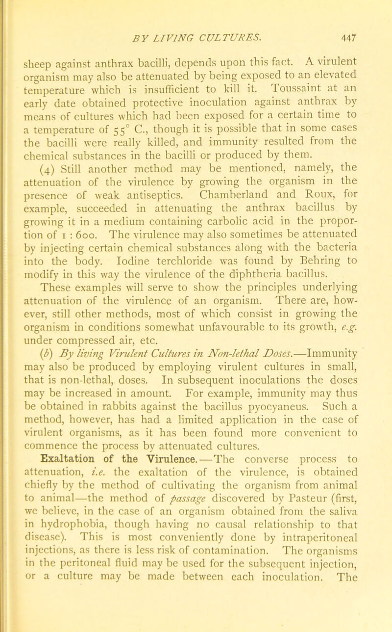 sheep against anthrax bacilli, depends upon this fact. A virulent organism may also be attenuated by being exposed to an elevated temperature which is insufficient to kill it. Toussaint at an early date obtained protective inoculation against anthrax by means of cultures which had been exposed for a certain time to a temperature of 550 C., though it is possible that in some cases the bacilli were really killed, and immunity resulted from the chemical substances in the bacilli or produced by them. (4) Still another method may be mentioned, namely, the attenuation of the virulence by growing the organism in the presence of weak antiseptics. Chamberland and Roux, for example, succeeded in attenuating the anthrax bacillus by growing it in a medium containing carbolic acid in the propor- tion of 1 : 600. The virulence may also sometimes be attenuated by injecting certain chemical substances along with the bacteria into the body. Iodine terchloride was found by Behring to modify in this way the virulence of the diphtheria bacillus. These examples will serve to show the principles underlying attenuation of the virulence of an organism. There are, how- ever, still other methods, most of which consist in growing the organism in conditions somewhat unfavourable to its growth, e.g. under compressed air, etc. (Jj) By living Virulent Cultures in Non-lethal Doses.—Immunity may also be produced by employing virulent cultures in small, that is non-lethal, doses. In subsequent inoculations the doses may be increased in amount. For example, immunity may thus be obtained in rabbits against the bacillus pyocyaneus. Such a method, however, has had a limited application in the case of virulent organisms, as it has been found more convenient to commence the process by attenuated cultures. Exaltation of the Virulence.—The converse process to attenuation, i.e. the exaltation of the virulence, is obtained chiefly by the method of cultivating the organism from animal to animal—the method of passage discovered by Pasteur (first, we believe, in the case of an organism obtained from the saliva in hydrophobia, though having no causal relationship to that disease). This is most conveniently done by intraperitoneal injections, as there is less risk of contamination. The organisms in the peritoneal fluid may be used for the subsequent injection, or a culture may be made between each inoculation. The