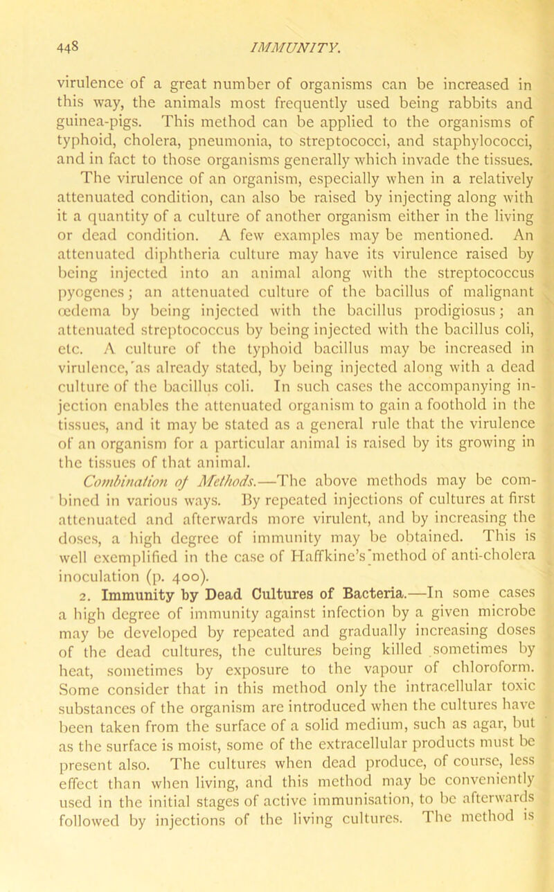 virulence of a great number of organisms can be increased in this way, the animals most frequently used being rabbits and guinea-pigs. This method can be applied to the organisms of typhoid, cholera, pneumonia, to streptococci, and staphylococci, and in fact to those organisms generally which invade the tissues. The virulence of an organism, especially when in a relatively attenuated condition, can also be raised by injecting along with it a quantity of a culture of another organism either in the living or dead condition. A few examples may be mentioned. An attenuated diphtheria culture may have its virulence raised by being injected into an animal along with the streptococcus pyogenes; an attenuated culture of the bacillus of malignant oedema by being injected with the bacillus prodigiosus; an attenuated streptococcus by being injected with the bacillus coli, etc. A culture of the typhoid bacillus may be increased in virulence,'as already stated, by being injected along with a dead culture of the bacillus coli. In such cases the accompanying in- jection enables the attenuated organism to gain a foothold in the tissues, and it may be stated as a general rule that the virulence of an organism for a particular animal is raised by its growing in the tissues of that animal. Combination of Methods.—The above methods may be com- bined in various ways. By repeated injections of cultures at first attenuated and afterwards more virulent, and by increasing the doses, a high degree of immunity may be obtained. This is well exemplified in the case of Haffkine’s method of anti-cholera inoculation (p. 400). 2. Immunity by Dead Cultures of Bacteria.—In some cases a high degree of immunity against infection by a given microbe may be developed by repeated and gradually increasing doses of the dead cultures, the cultures being killed sometimes by heat, sometimes by exposure to the vapour of chloroform. Some consider that in this method only the intracellular toxic substances of the organism are introduced when the cultures have been taken from the surface of a solid medium, such as agar, but as the surface is moist, some of the extracellular products must be present also. The cultures when dead produce, of course, less effect than when living, and this method may be conveniently used in the initial stages of active immunisation, to be afterwards followed by injections of the living cultures. The method is