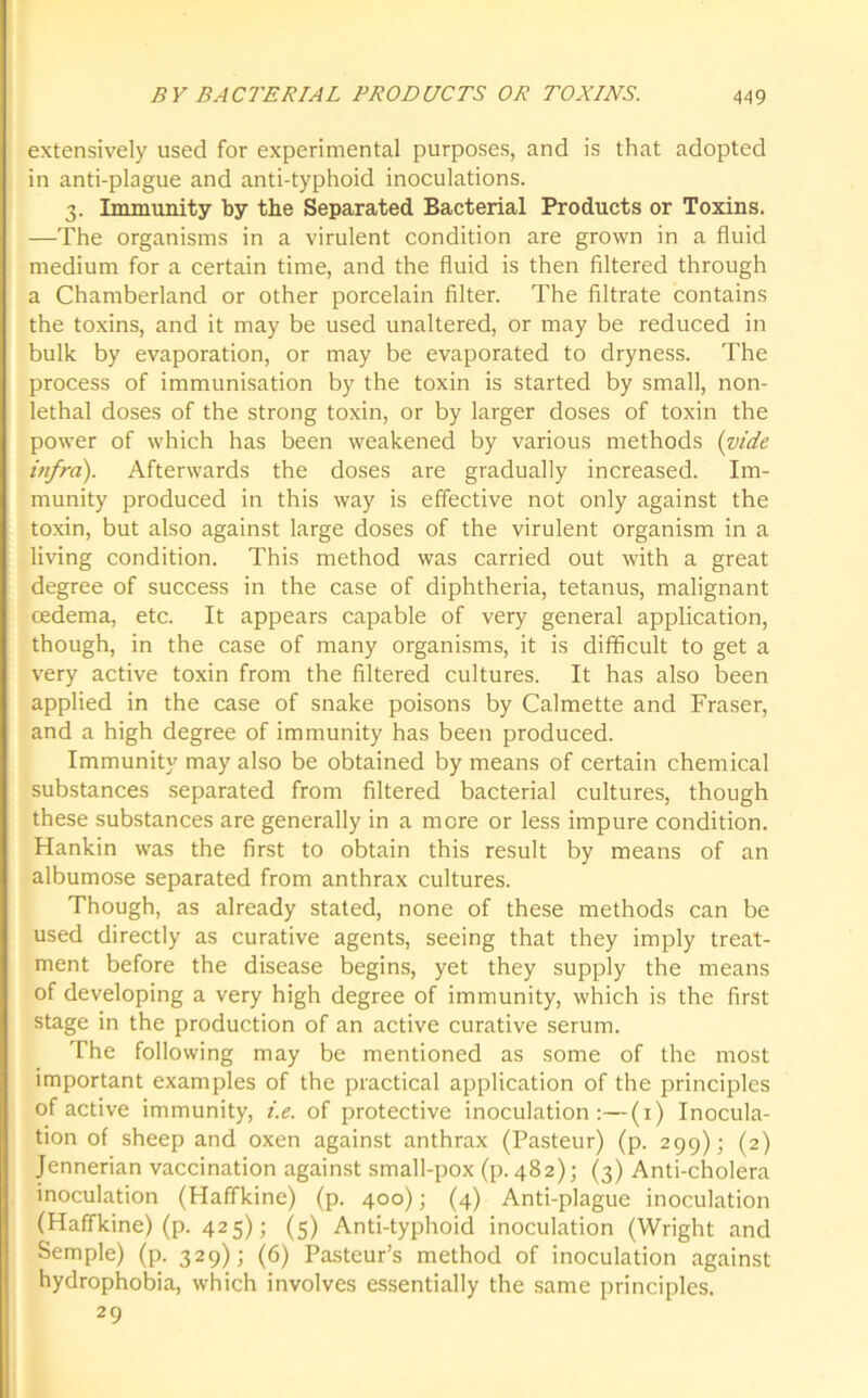 extensively used for experimental purposes, and is that adopted in anti-plague and anti-typhoid inoculations. 3. Immunity by the Separated Bacterial Products or Toxins. —The organisms in a virulent condition are grown in a fluid medium for a certain time, and the fluid is then filtered through a Chamberland or other porcelain filter. The filtrate contains the toxins, and it may be used unaltered, or may be reduced in bulk by evaporation, or may be evaporated to dryness. The process of immunisation by the toxin is started by small, non- lethal doses of the strong toxin, or by larger doses of toxin the power of which has been weakened by various methods (vide infra). Afterwards the doses are gradually increased. Im- munity produced in this way is effective not only against the toxin, but also against large doses of the virulent organism in a living condition. This method was carried out with a great degree of success in the case of diphtheria, tetanus, malignant cedema, etc. It appears capable of very general application, though, in the case of many organisms, it is difficult to get a very active toxin from the filtered cultures. It has also been applied in the case of snake poisons by Calmette and Fraser, and a high degree of immunity has been produced. Immunity may also be obtained by means of certain chemical substances separated from filtered bacterial cultures, though these substances are generally in a more or less impure condition. Hankin was the first to obtain this result by means of an albumose separated from anthrax cultures. Though, as already stated, none of these methods can be used directly as curative agents, seeing that they imply treat- ment before the disease begins, yet they supply the means of developing a very high degree of immunity, which is the first stage in the production of an active curative serum. The following may be mentioned as some of the most important examples of the practical application of the principles of active immunity, i.e. of protective inoculation:—(1) Inocula- tion of sheep and oxen against anthrax (Pasteur) (p. 299); (2) Jennerian vaccination against small-pox (p. 482); (3) Anti-cholera inoculation (Haffkine) (p. 400); (4) Anti-plague inoculation (Haffkine) (p. 425); (5) Anti-typhoid inoculation (Wright and Semple) (p. 329); (6) Pasteur’s method of inoculation against hydrophobia, which involves essentially the same principles. 29