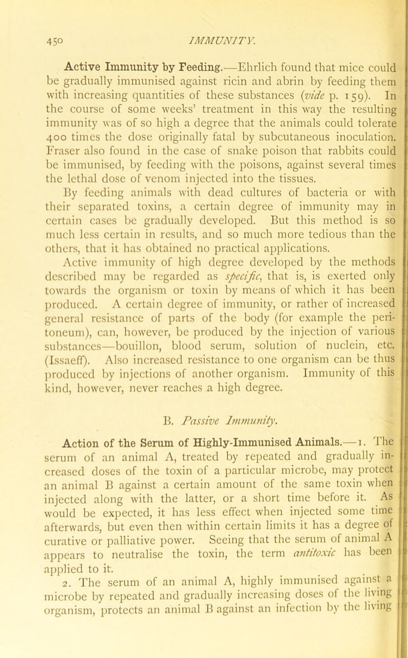 Active Immunity by Feeding.—Ehrlich found that mice could be gradually immunised against ricin and abrin by feeding them with increasing quantities of these substances (vide p. 159). In the course of some weeks’ treatment in this way the resulting immunity was of so high a degree that the animals could tolerate 400 times the dose originally fatal by subcutaneous inoculation. Fraser also found in the case of snake poison that rabbits could be immunised, by feeding with the poisons, against several times the lethal dose of venom injected into the tissues. By feeding animals with dead cultures of bacteria or with their separated toxins, a certain degree of immunity may in certain cases be gradually developed. But this method is so much less certain in results, and so much more tedious than the others, that it has obtained no practical applications. Active immunity of high degree developed by the methods described may be regarded as specific, that is, is exerted only towards the organism or toxin by means of which it has been produced. A certain degree of immunity, or rather of increased general resistance of parts of the body (for example the peri- toneum), can, however, be produced by the injection of various substances—bouillon, blood serum, solution of nuclein, etc. (Issaeff). Also increased resistance to one organism can be thus produced by injections of another organism. Immunity of this kind, however, never reaches a high degree. B. Passive Immunity. Action of the Serum of Highly-Immunised Animals.— 1. The serum of an animal A, treated by repeated and gradually in- creased doses of the toxin of a particular microbe, may protect an animal B against a certain amount of the same toxin when injected along with the latter, or a short time before it. As would be expected, it has less effect when injected some time afterwards, but even then within certain limits it has a degree of curative or palliative power. Seeing that the serum of animal A appears to neutralise the toxin, the term antitoxic has been applied to it. 2. The serum of an animal A, highly immunised against a microbe by repeated and gradually increasing doses of the living organism, protects an animal B against an infection by the living