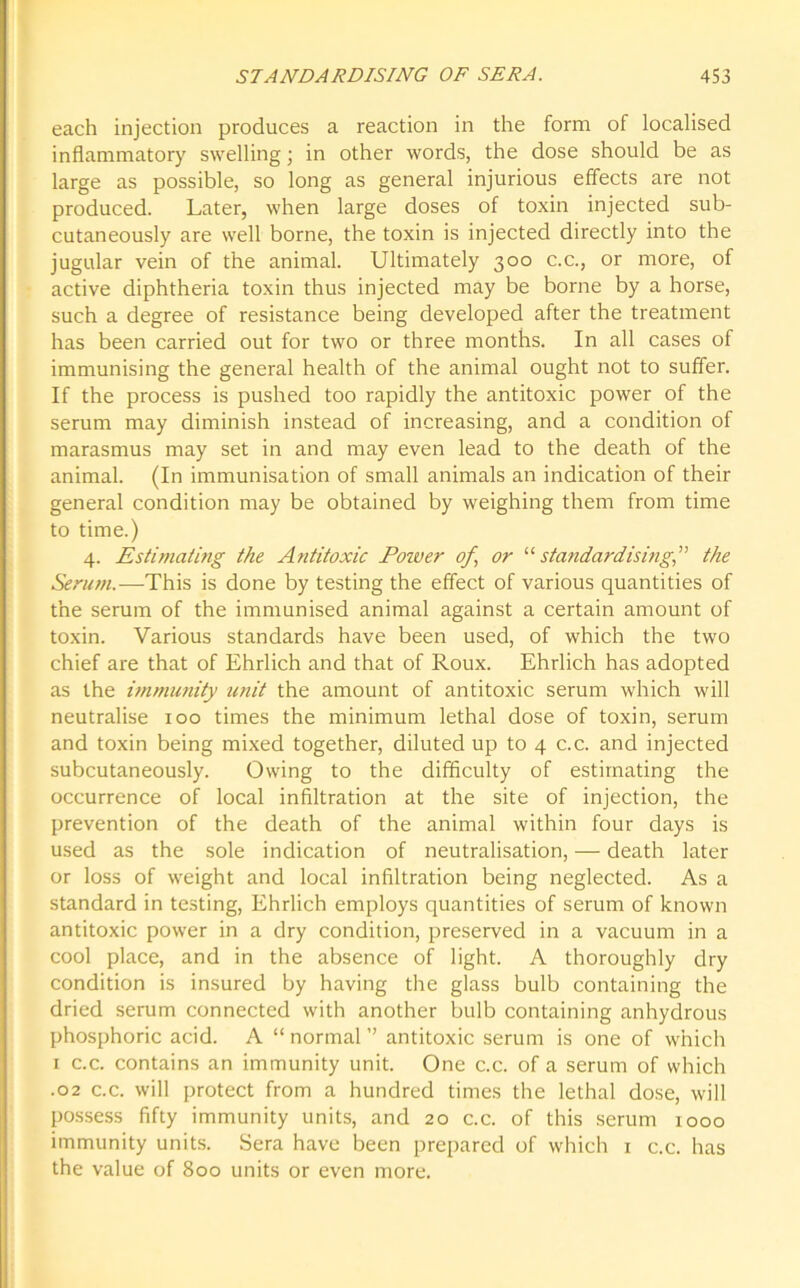 each injection produces a reaction in the form of localised inflammatory swelling; in other words, the dose should be as large as possible, so long as general injurious effects are not produced. Later, when large doses of toxin injected sub- cutaneously are well borne, the toxin is injected directly into the jugular vein of the animal. Ultimately 300 c.c., or more, of active diphtheria toxin thus injected may be borne by a horse, such a degree of resistance being developed after the treatment has been carried out for two or three months. In all cases of immunising the general health of the animal ought not to suffer. If the process is pushed too rapidly the antitoxic power of the serum may diminish instead of increasing, and a condition of marasmus may set in and may even lead to the death of the animal. (In immunisation of small animals an indication of their general condition may be obtained by weighing them from time to time.) 4. Estimating the Antitoxic Power of, or “ standardising,” the Serum.-—This is done by testing the effect of various quantities of the serum of the immunised animal against a certain amount of toxin. Various standards have been used, of which the two chief are that of Ehrlich and that of Roux. Ehrlich has adopted as the immunity unit the amount of antitoxic serum which will neutralise 100 times the minimum lethal dose of toxin, serum and toxin being mixed together, diluted up to 4 c.c. and injected subcutaneously. Owing to the difficulty of estimating the occurrence of local infiltration at the site of injection, the prevention of the death of the animal within four days is used as the sole indication of neutralisation, — death later or loss of weight and local infiltration being neglected. As a standard in testing, Ehrlich employs quantities of serum of known antitoxic power in a dry condition, preserved in a vacuum in a cool place, and in the absence of light. A thoroughly dry condition is insured by having the glass bulb containing the dried serum connected with another bulb containing anhydrous phosphoric acid. A “ normal ” antitoxic serum is one of which 1 c.c. contains an immunity unit. One c.c. of a serum of which .02 c.c. will protect from a hundred times the lethal dose, will possess fifty immunity units, and 20 c.c. of this serum 1000 immunity units. Sera have been prepared of which 1 c.c. has the value of 800 units or even more.