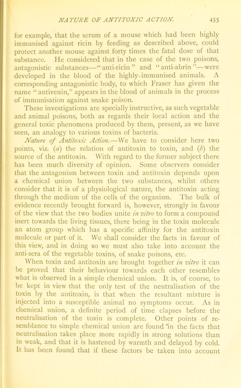 for example, that the serum of a mouse which had been highly immunised against ricin by feeding as described above, could protect another mouse against forty times the fatal dose of that substance. He considered that in the case of the two poisons, antagonistic substances—“ anti-ricin ” and “ anti-abrin ”—were developed in the blood of the highly-immunised animals. A corresponding antagonistic body, to which Fraser has given the name “ antivenin,” appears in the blood of animals in the process of immunisation against snake poison. These investigations are specially instructive, as such vegetable and animal poisons, both as regards their local action and the general toxic phenomena produced by them, present, as we have seen, an analogy to various toxins of bacteria. Nature of Antitoxic Action.—We have to consider here two points, viz. (a) the relation of antitoxin to toxin, and (b) the source of the antitoxin. With regard to the former subject there has been much diversity of opinion. Some observers consider that the antagonism between toxin and antitoxin depends upon a chemical union between the two substances, whilst others consider that it is of a physiological nature, the antitoxin acting through the medium of the cells of the organism. The bulk of evidence recently brought forward is, however, strongly in favour of the view that the two bodies unite in vitro to form a compound inert towards the living tissues, there being in the toxin molecule an atom group which has a specific affinity for the antitoxin molecule or part of it. We shall consider the facts in favour of this view, and in doing so we must also take into account the anti-sera of the vegetable toxins, of snake poisons, etc. When toxin and antitoxin are brought together in vitro it can be proved that their behaviour towards each other resembles what is observed in a simple chemical union. It is, of course, to be kept in view that the only test of the neutralisation of the toxin by the antitoxin, is that when the resultant mixture is injected into a susceptible animal no symptoms occur. As in chemical union, a definite period of time elapses before the neutralisation of the toxin is complete. Other points of re- semblance to simple chemical union are found “in the facts that neutralisation takes place more rapidly in strong solutions than in weak, and that it is hastened by warmth and delayed by cold. It has been found that if these factors be taken into account