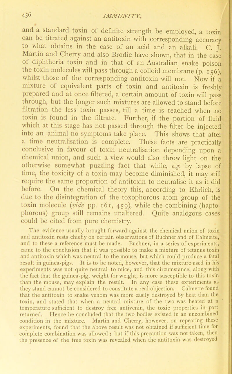 and a standard toxin of definite strength be employed, a toxin can be titrated against an antitoxin with corresponding accuracy to what obtains in the case of an acid and an alkali. C. J. Martin and Cherry and also Brodie have shown, that in the case of diphtheria toxin and in that of an Australian snake poison the toxin molecules will pass through a colloid membrane (p. 156), whilst those of the corresponding antitoxin will not. Now if a mixture of equivalent parts of toxin and antitoxin is freshly prepared and at once filtered, a certain amount of toxin will pass through, but the longer such mixtures are allowed to stand before filtration the less toxin passes, till a time is reached when no toxin is found in the filtrate. Further, if the portion of fluid which at this stage has not passed through the filter be injected into an animal no symptoms take place. This shows that after a time neutralisation is complete. These facts are practically conclusive in favour of toxin neutralisation depending upon a chemical union, and such a view would also throw light on the otherwise somewhat puzzling fact that while, e.g. by lapse of time, the toxicity of a toxin may become diminished, it may still require the same proportion of antitoxin to neutralise it as it did before. On the chemical theory this, according to Ehrlich, is due to the disintegration of the toxophorous atom group of the toxin molecule (vide pp. 161, 459), while the combining (hapto- phorous) group still remains unaltered. Quite analogous cases could be cited from pure chemistry. The evidence usually brought forward against the chemical union of toxin and antitoxin rests chiefly on certain observations of Buchner and of Calmette, and to these a reference must be made. Buchner, in a series of experiments, came to the conclusion that it was possible to make a mixture of tetanus toxin and antitoxin which was neutral to the mouse, but which could produce a fatal result in guinea-pigs. It is to be noted, however, that the mixture used in his experiments was not quite neutral to mice, and this circumstance, along with the fact that the guinea-pig, weight for weight, is more susceptible to this toxin than the mouse, may explain the result. In any case these experiments as they stand cannot be considered to constitute a real objection. Calmette found that the antitoxin to snake venom was more easily destroyed by heat than the toxin, and stated that when a neutral mixture of the two was heated at a temperature sufficient to destroy free antivenin, the toxic properties in part returned. Hence he concluded that the two bodies existed in an uncombined condition in the mixture. Marlin and Cherry, however, on repeating these experiments, found that the above result was not obtained if sufficient time for complete combination was allowed ; but if this precaution was not taken, then the presence of the free toxin was revealed when the antitoxin was destroyed