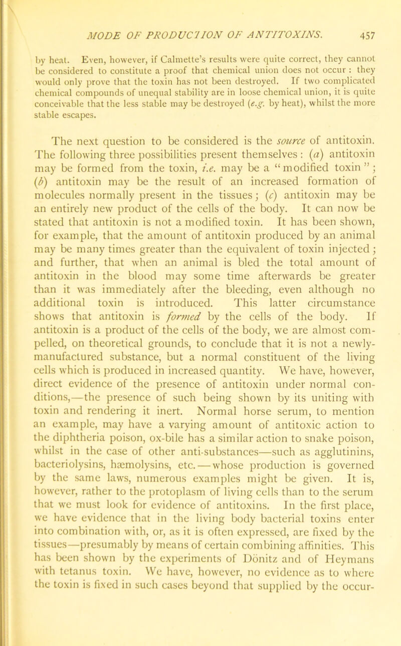 MODE OF PRODUCTION OF ANTITOXINS. 45 7 by heat. Even, however, if Calmette’s results were quite correct, they cannot be considered to constitute a proof that chemical union does not occur : they would only prove that the toxin has not been destroyed. If two complicated chemical compounds of unequal stability are in loose chemical union, it is quite conceivable that the less stable may be destroyed (e.gby heat), whilst the more stable escapes. The next question to be considered is the source of antitoxin. The following three possibilities present themselves : (a) antitoxin may be formed from the toxin, i.e. may be a “modified toxin”; (b) antitoxin may be the result of an increased formation of molecules normally present in the tissues; (c) antitoxin may be an entirely new product of the cells of the body. It can now be stated that antitoxin is not a modified toxin. It has been shown, for example, that the amount of antitoxin produced by an animal may be many times greater than the equivalent of toxin injected; and further, that when an animal is bled the total amount of antitoxin in the blood may some time afterwards be greater than it was immediately after the bleeding, even although no additional toxin is introduced. This latter circumstance shows that antitoxin is formed by the cells of the body. If antitoxin is a product of the cells of the body, we are almost com- pelled, on theoretical grounds, to conclude that it is not a newly- manufactured substance, but a normal constituent of the living cells which is produced in increased quantity. We have, however, direct evidence of the presence of antitoxin under normal con- ditions,—the presence of such being shown by its uniting with toxin and rendering it inert. Normal horse serum, to mention an example, may bave a varying amount of antitoxic action to the diphtheria poison, ox-bile has a similar action to snake poison, whilst in the case of other anti-substances—such as agglutinins, bacteriolysins, haemolysins, etc. — whose production is governed by the same law's, numerous examples might be given. It is, how'ever, rather to the protoplasm of living cells than to the serum that we must look for evidence of antitoxins. In the first place, we have evidence that in the living body bacterial toxins enter into combination with, or, as it is often expressed, are fixed by the tissues—presumably by means of certain combining affinities. This has been shown by the experiments of Donitz and of Heymans writh tetanus toxin. We have, however, no evidence as to where the toxin is fixed in such cases beyond that supplied by the occur-
