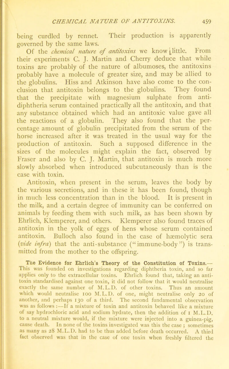 being curdled by rennet Their production is apparently governed by the same laws. Of the chemical nature of antitoxins we know (little. From their experiments C. J. Martin and Cherry deduce that while toxins are probably of the nature of albumoses, the antitoxins probably have a molecule of greater size, and may be allied to the globulins. Hiss and Atkinson have also come to the con- clusion that antitoxin belongs to the globulins. They found that the precipitate with magnesium sulphate from anti- diphtheria serum contained practically all the antitoxin, and that any substance obtained which had an antitoxic value gave all the reactions of a globulin. They also found that the per- centage amount of globulin precipitated from the serum of the horse increased after it was treated in the usual way for the production of antitoxin. Such a supposed difference in the sizes of the molecules might explain the fact, observed by Fraser and also by C. J. Martin, that antitoxin is much more slowly absorbed when introduced subcutaneously than is the case with toxin. Antitoxin, when present in the serum, leaves the body by the various secretions, and in these it has been found, though in much less concentration than in the blood. It is present in the milk, and a certain degree of immunity can be conferred on animals by feeding them with such milk, as has been shown by Ehrlich, Klemperer, and others. Klemperer also found traces of antitoxin in the yolk of eggs of hens whose serum contained antitoxin. Bulloch also found in the case of haemolytic sera (vide infra) that the anti-substance (“immune-body”) is trans- mitted from the mother to the offspring. The Evidence for Ehrlich’s Theory of the Constitution of Toxins.— This was founded on investigations regarding diphtheria toxin, and so far applies only to the extracellular toxins. Ehrlich found that, taking an anti- toxin standardised against one toxin, it did not follow that it would neutralise exactly the same number of M.L.D. of other toxins. Thus an amount which would neutralise ioo M.L.D. of one, might neutralise only 20 of another, and perhaps 130 of a third. The second fundamental observation was as follows :—If a mixture of toxin and antitoxin behaved like a mixture of say hydrochloric acid and sodium hydrate, then the addition of 1 M.L.D. to a neutral mixture would, if the mixture were injected into a guinea-pig, cause death. In none of the toxins investigated was this the case ; sometimes as many as 28 M.L.D. had to be thus added before death occurred. A third fact observed was that in the case of one toxin when freshly filtered the