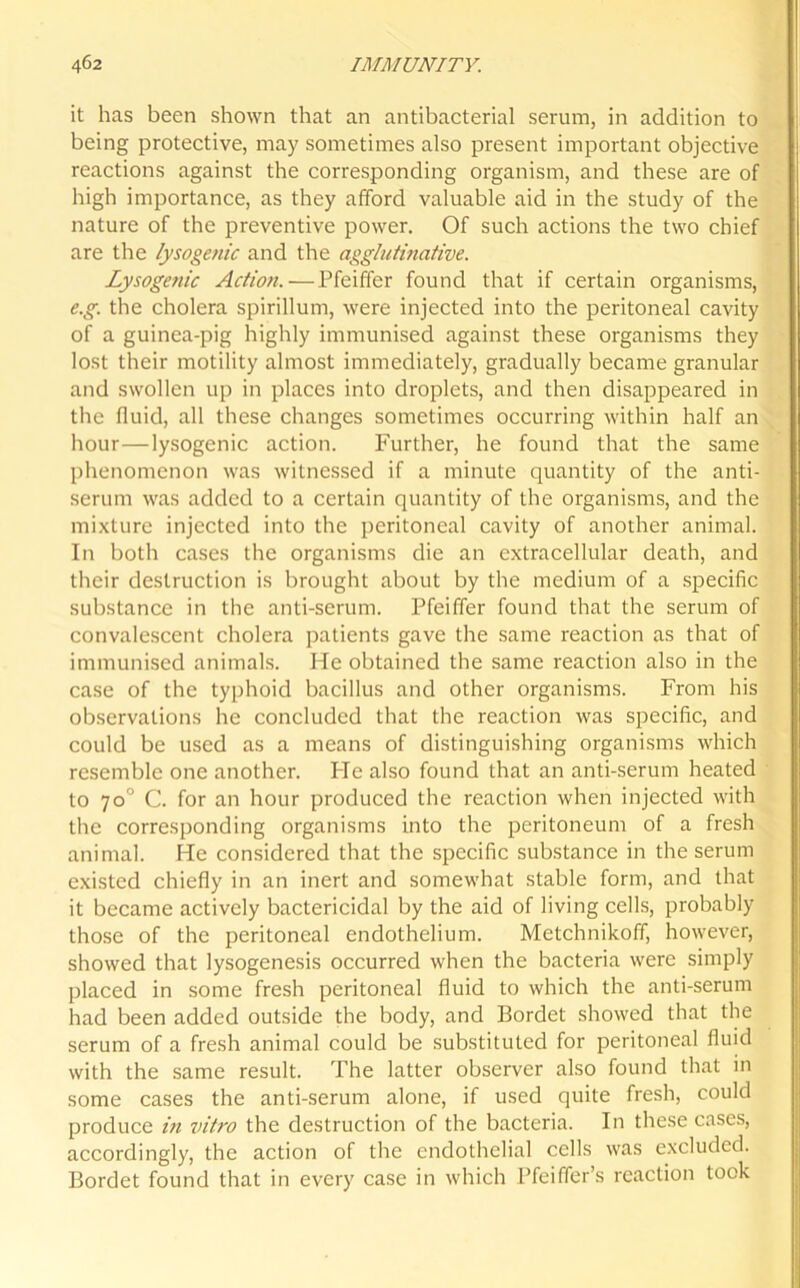it has been shown that an antibacterial serum, in addition to being protective, may sometimes also present important objective reactions against the corresponding organism, and these are of high importance, as they afford valuable aid in the study of the nature of the preventive power. Of such actions the two chief are the lysogenic and the agglutinative. Lysogenic Action. — Pfeiffer found that if certain organisms, e.g. the cholera spirillum, were injected into the peritoneal cavity of a guinea-pig highly immunised against these organisms they lost their motility almost immediately, gradually became granular and swollen up in places into droplets, and then disappeared in the fluid, all these changes sometimes occurring within half an hour—lysogenic action. Further, he found that the same phenomenon was witnessed if a minute quantity of the anti- serum was added to a certain quantity of the organisms, and the mixture injected into the peritoneal cavity of another animal. In both cases the organisms die an extracellular death, and their destruction is brought about by the medium of a specific substance in the anti-serum. Pfeiffer found that the serum of convalescent cholera patients gave the same reaction as that of immunised animals. He obtained the same reaction also in the case of the typhoid bacillus and other organisms. From his observations he concluded that the reaction was specific, and could be used as a means of distinguishing organisms which resemble one another. He also found that an anti-serum heated to 70° C. for an hour produced the reaction when injected with the corresponding organisms into the peritoneum of a fresh animal. He considered that the specific substance in the serum existed chiefly in an inert and somewhat stable form, and that it became actively bactericidal by the aid of living cells, probably those of the peritoneal endothelium. Metchnikoff, however, showed that lysogenesis occurred when the bacteria were simply placed in some fresh peritoneal fluid to which the anti-serum had been added outside the body, and Bordet showed that the serum of a fresh animal could be substituted for peritoneal fluid with the same result. The latter observer also found that in some cases the anti-serum alone, if used quite fresh, could produce in vitro the destruction of the bacteria. In these cases, accordingly, the action of the endothelial cells was excluded. Bordet found that in every case in which Pfeiffer’s reaction took