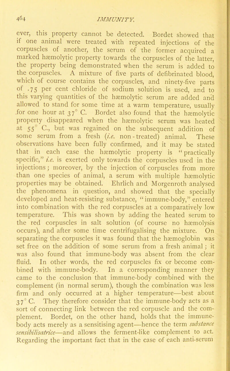 ever, this property cannot be detected. Bordet showed that if one animal were treated with repeated injections of the corpuscles of another, the serum of the former acquired a marked haemolytic property towards the corpuscles of the latter, the property being demonstrated when the serum is added to the corpuscles. A mixture of five parts of defibrinated blood, which of course contains the corpuscles, and ninety-five parts of .75 per cent chloride of sodium solution is used, and to this varying quantities of the haemolytic serum are added and allowed to stand for some time at a warm temperature, usually .for one hour at 370 C. Bordet also found that the haemolytic property disappeared when the haemolytic serum was heated at 55 C., but was regained on the subsequent addition of some serum from a fresh (i.e. non - treated) animal. These observations have been fully confirmed, and it may be stated that in each case the haemolytic property is “practically specific,” i.e. is exerted only towards the corpuscles used in the injections; moreover, by the injection of corpuscles from more than one species of animal, a serum with multiple haemolytic properties may be obtained. Ehrlich and Morgenroth analysed the phenomena in question, and showed that the specially developed and heat-resisting substance, “ immune-body,” entered into combination with the red corpuscles at a comparatively low temperature. This was shown by adding the heated serum to the red corpuscles in salt solution (of course no haemolysis occurs), and after some time centrifugalising the mixture. On separating the corpuscles it was found that the haemoglobin was set free on the addition of some serum from a fresh animal; it was also found that immune-body was absent from the clear fluid. In other words, the red corpuscles fix or become com- bined with immune-body. In a corresponding manner they came to the conclusion that immune-body combined with the complement (in normal serum), though the combination was less firm and only occurred at a higher temperature—best about 37° C. They therefore consider that the immune-body acts as a sort of connecting link between the red corpuscle and the com- plement. Bordet, on the other hand, holds that the immune- body acts merely as a sensitising agent—hence the term substance sensibilisatrice—and allows the ferment-like complement to act. Regarding the important fact that in the case of each anti-serum