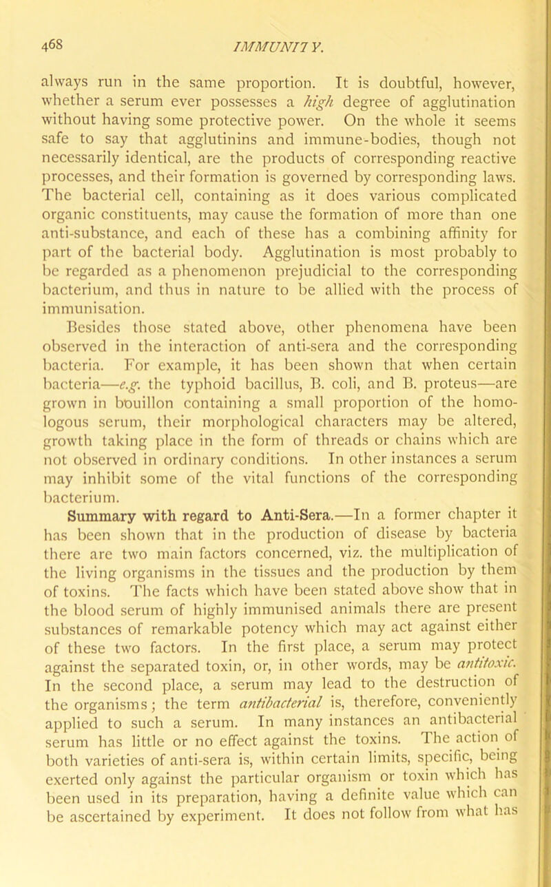 always run in the same proportion. It is doubtful, however, whether a serum ever possesses a high degree of agglutination without having some protective power. On the whole it seems safe to say that agglutinins and immune-bodies, though not necessarily identical, are the products of corresponding reactive processes, and their formation is governed by corresponding laws. The bacterial cell, containing as it does various complicated organic constituents, may cause the formation of more than one anti-substance, and each of these has a combining affinity for part of the bacterial body. Agglutination is most probably to be regarded as a phenomenon prejudicial to the corresponding bacterium, and thus in nature to be allied with the process of immunisation. Besides those stated above, other phenomena have been observed in the interaction of anti-sera and the corresponding bacteria. For example, it has been shown that when certain bacteria—e.g. the typhoid bacillus, B. coli, and B. proteus—are grown in bouillon containing a small proportion of the homo- logous serum, their morphological characters may be altered, growth taking place in the form of threads or chains which are not observed in ordinary conditions. In other instances a serum may inhibit some of the vital functions of the corresponding bacterium. Summary with regard to Anti-Sera.—In a former chapter it has been shown that in the production of disease by bacteria there arc two main factors concerned, viz. the multiplication of the living organisms in the tissues and the production by them of toxins. The facts which have been stated above show that in the blood serum of highly immunised animals there are present substances of remarkable potency which may act against either of these two factors. In the first place, a serum may protect against the separated toxin, or, in other words, may be antitoxic. In the second place, a serum may lead to the destruction of the organisms; the term antibacterial is, therefore, conveniently applied to such a serum. In many instances an antibacterial serum has little or no effect against the toxins. The action of both varieties of anti-sera is, within certain limits, specific, being exerted only against the particular organism or toxin which has been used in its preparation, having a definite value which can be ascertained by experiment. It does not follow from what has