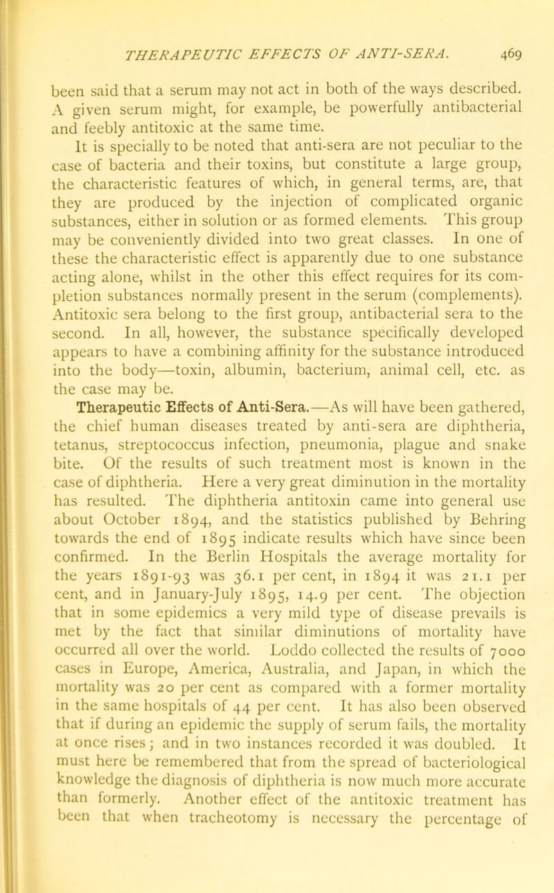 been said that a serum may not act in both of the ways described. A given serum might, for example, be powerfully antibacterial and feebly antitoxic at the same time. It is specially to be noted that anti-sera are not peculiar to the case of bacteria and their toxins, but constitute a large group, the characteristic features of which, in general terms, are, that they are produced by the injection of complicated organic substances, either in solution or as formed elements. This group may be conveniently divided into two great classes. In one of these the characteristic effect is apparently due to one substance acting alone, whilst in the other this effect requires for its com- pletion substances normally present in the serum (complements). Antitoxic sera belong to the first group, antibacterial sera to the second. In all, however, the substance specifically developed appears to have a combining affinity for the substance introduced into the body—toxin, albumin, bacterium, animal cell, etc. as the case may be. Therapeutic Effects of Anti-Sera.—As will have been gathered, the chief human diseases treated by anti-sera are diphtheria, tetanus, streptococcus infection, pneumonia, plague and snake bite. Of the results of such treatment most is known in the case of diphtheria. Here a very great diminution in the mortality has resulted. The diphtheria antitoxin came into general use about October 1894, and the statistics published by Behring towards the end of 1895 indicate results which have since been confirmed. In the Berlin Hospitals the average mortality for the years 1891-93 was 36.1 per cent, in 1894 it was 21.1 per cent, and in January-July 1895, 14.9 per cent. The objection that in some epidemics a very mild type of disease prevails is met by the fact that similar diminutions of mortality have occurred all over the world. Loddo collected the results of 7000 cases in Europe, America, Australia, and Japan, in which the mortality was 20 per cent as compared with a former mortality in the same hospitals of 44 per cent. It has also been observed that if during an epidemic the supply of serum fails, the mortality at once rises; and in two instances recorded it was doubled. It must here be remembered that from the spread of bacteriological knowledge the diagnosis of diphtheria is now much more accurate than formerly. Another effect of the antitoxic treatment has been that when tracheotomy is necessary the percentage of