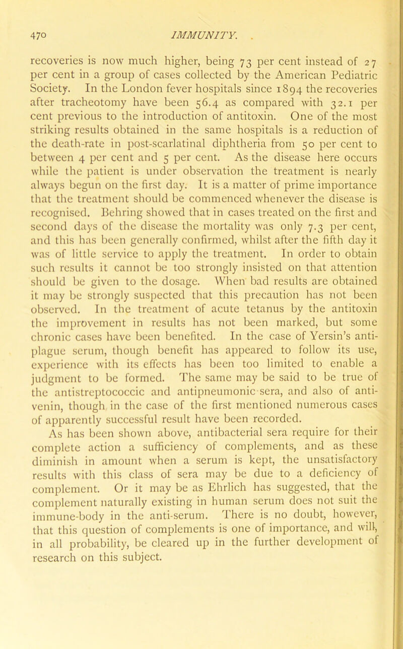 recoveries is now much higher, being 73 per cent instead of 27 per cent in a group of cases collected by the American Pediatric Society. In the London fever hospitals since 1894 the recoveries after tracheotomy have been 56.4 as compared with 32.1 per cent previous to the introduction of antitoxin. One of the most striking results obtained in the same hospitals is a reduction of the death-rate in post-scarlatinal diphtheria from 50 per cent to between 4 per cent and 5 per cent. As the disease here occurs while the patient is under observation the treatment is nearly always begun on the first day. It is a matter of prime importance that the treatment should be commenced whenever the disease is recognised. Behring showed that in cases treated on the first and second days of the disease the mortality was only 7.3 per cent, and this has been generally confirmed, whilst after the fifth day it was of little service to apply the treatment. In order to obtain such results it cannot be too strongly insisted on that attention should be given to the dosage. When bad results are obtained it may be strongly suspected that this precaution has not been observed. In the treatment of acute tetanus by the antitoxin the improvement in results has not been marked, but some chronic cases have been benefited. In the case of Yersin’s anti- plague scrum, though benefit has appeared to follow its use, experience with its effects has been too limited to enable a judgment to be formed. The same may be said to be true of the antistreptococcic and antipneumonic sera, and also of anti- venin, though in the case of the first mentioned numerous cases of apparently successful result have been recorded. As has been shown above, antibacterial sera require for their complete action a sufficiency of complements, and as these diminish in amount when a serum is kept, the unsatisfactory results with this class of sera may be due to a deficiency of complement. Or it may be as Ehrlich has suggested, that the complement naturally existing in human serum does not suit the immune-body in the anti-serum. There is no doubt, however, that this question of complements is one of importance, and will, in all probability, be cleared up in the further development of research on this subject.