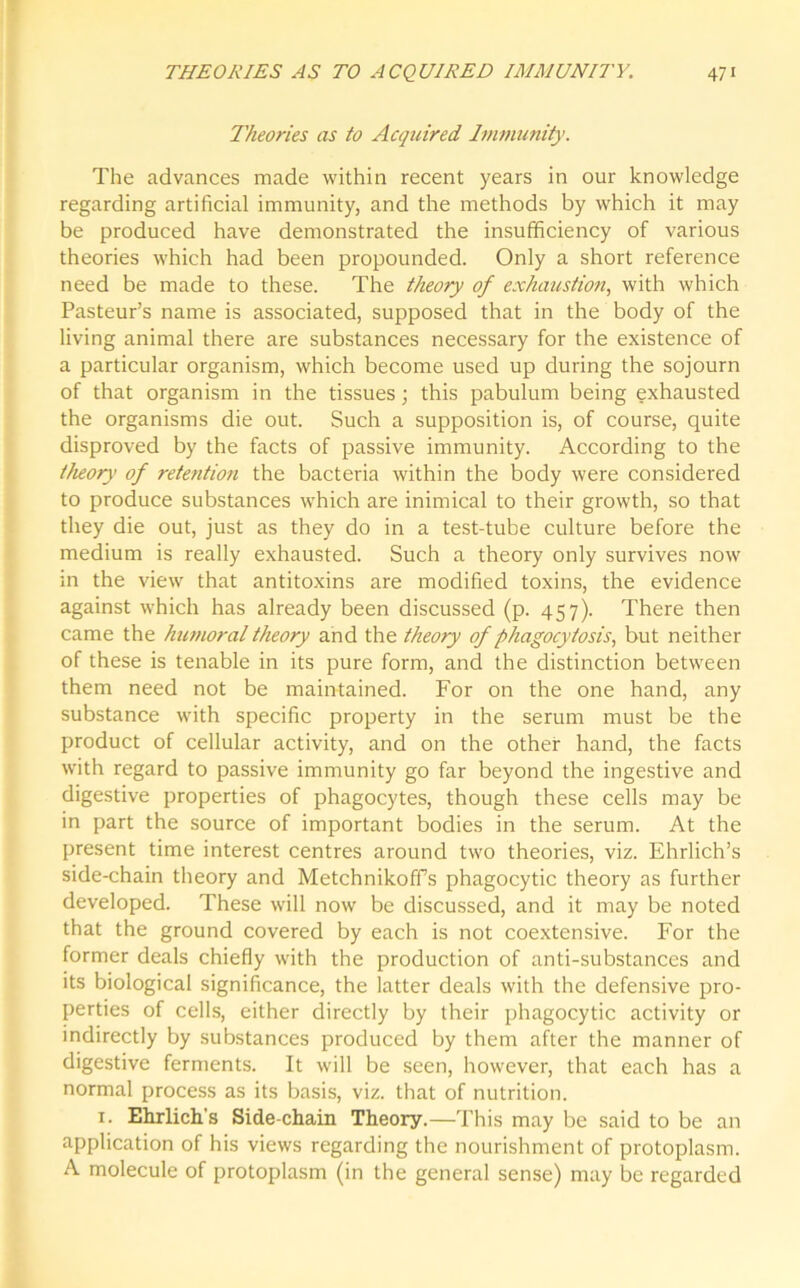 Theories as to Acquired Immunity. The advances made within recent years in our knowledge regarding artificial immunity, and the methods by which it may be produced have demonstrated the insufficiency of various theories which had been propounded. Only a short reference need be made to these. The theory of exhaustion, with which Pasteur’s name is associated, supposed that in the body of the living animal there are substances necessary for the existence of a particular organism, which become used up during the sojourn of that organism in the tissues; this pabulum being exhausted the organisms die out. Such a supposition is, of course, quite disproved by the facts of passive immunity. According to the theory of rete7ition the bacteria within the body were considered to produce substances which are inimical to their growth, so that they die out, just as they do in a test-tube culture before the medium is really exhausted. Such a theory only survives now in the view that antitoxins are modified toxins, the evidence against which has already been discussed (p. 457). There then came the humoral theory and the theory of phagocytosis, but neither of these is tenable in its pure form, and the distinction between them need not be maintained. For on the one hand, any substance with specific property in the serum must be the product of cellular activity, and on the other hand, the facts with regard to passive immunity go far beyond the ingestive and digestive properties of phagocytes, though these cells may be in part the source of important bodies in the serum. At the present time interest centres around two theories, viz. Ehrlich’s side-chain theory and Metchnikoffs phagocytic theory as further developed. These will now be discussed, and it may be noted that the ground covered by each is not coextensive. For the former deals chiefly with the production of anti-substances and its biological significance, the latter deals with the defensive pro- perties of cells, either directly by their phagocytic activity or indirectly by substances produced by them after the manner of digestive ferments. It will be seen, however, that each has a normal process as its basis, viz. that of nutrition. 1. Ehrlich's Side-chain Theory.—This may be said to be an application of his views regarding the nourishment of protoplasm. A molecule of protoplasm (in the general sense) may be regarded