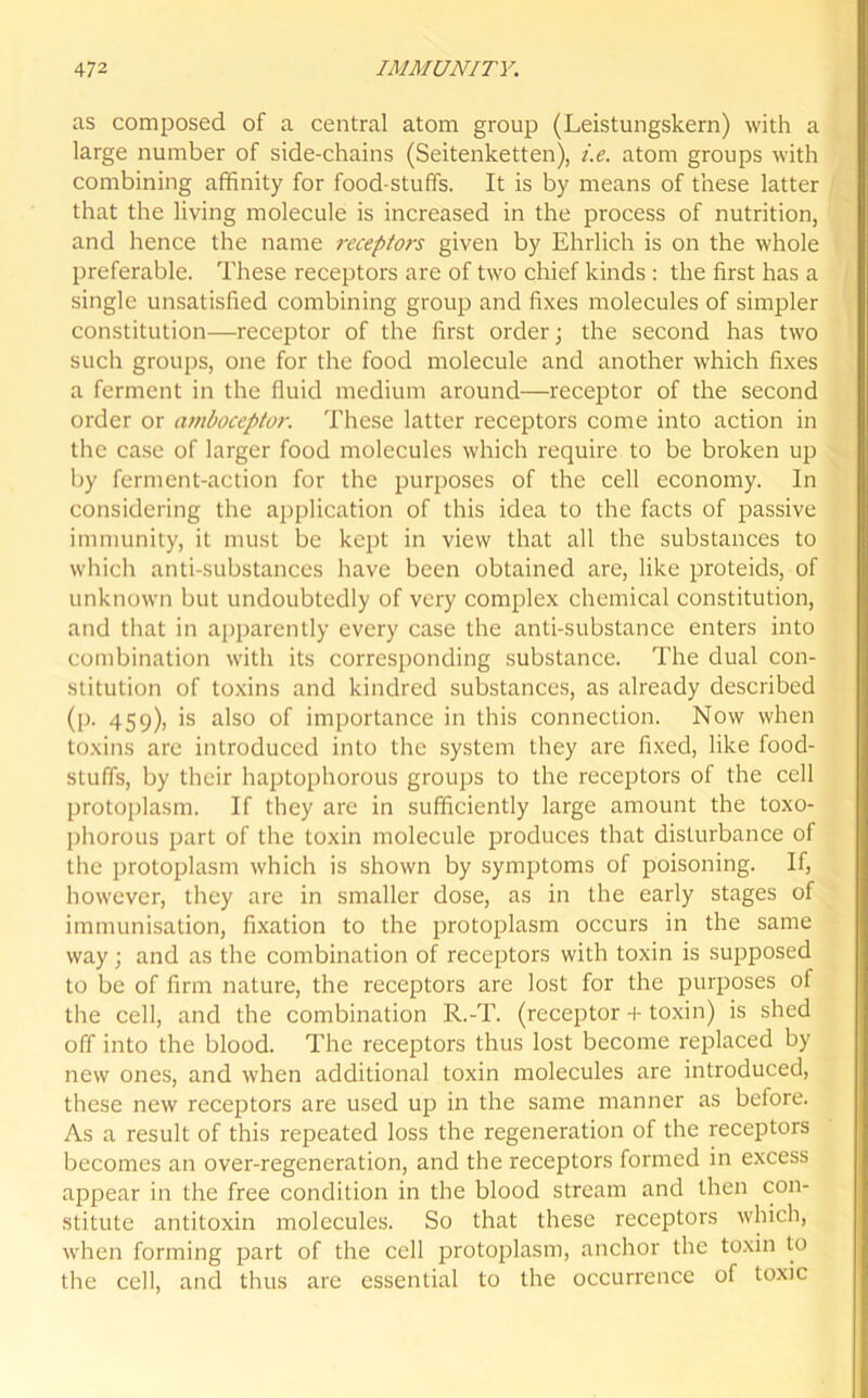 as composed of a central atom group (Leistungskern) with a large number of side-chains (Seitenketten), i.e. atom groups with combining affinity for food stuffs. It is by means of these latter that the living molecule is increased in the process of nutrition, and hence the name receptors given by Ehrlich is on the whole preferable. These receptors are of two chief kinds : the first has a single unsatisfied combining group and fixes molecules of simpler constitution—receptor of the first order; the second has two such groups, one for the food molecule and another which fixes a ferment in the fluid medium around—receptor of the second order or amboceptor. These latter receptors come into action in the case of larger food molecules which require to be broken up by ferment-action for the purposes of the cell economy. In considering the application of this idea to the facts of passive immunity, it must be kept in view that all the substances to which anti-substances have been obtained are, like proteids, of unknown but undoubtedly of very complex chemical constitution, and that in apparently every case the anti-substance enters into combination with its corresponding substance. The dual con- stitution of toxins and kindred substances, as already described (p. 459), is also of importance in this connection. Now when toxins are introduced into the system they are fixed, like food- stuffs, by their haptophorous groups to the receptors of the cell protoplasm. If they are in sufficiently large amount the toxo- phorous part of the toxin molecule produces that disturbance of the protoplasm which is shown by symptoms of poisoning. If, however, they are in smaller dose, as in the early stages of immunisation, fixation to the protoplasm occurs in the same way ; and as the combination of receptors with toxin is supposed to be of firm nature, the receptors are lost for the purposes of the cell, and the combination R.-T. (receptor + toxin) is shed off into the blood. The receptors thus lost become replaced by new ones, and when additional toxin molecules are introduced, these new receptors are used up in the same manner as before. As a result of this repeated loss the regeneration of the receptors becomes an over-regeneration, and the receptors formed in excess appear in the free condition in the blood stream and then con- stitute antitoxin molecules. So that these receptors which, when forming part of the cell protoplasm, anchor the toxin to the cell, and thus are essential to the occurrence of toxic