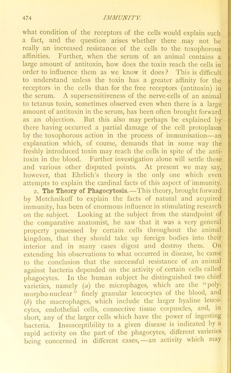 what condition of the receptors of the cells would explain such a fact, and the question arises whether there may not be really an increased resistance of the cells to the toxophorous affinities. Further, when the serum of an animal contains a large amount of antitoxin, how does the toxin reach the cells in order to influence them as we know it does ? This is difficult to understand unless the toxin has a greater affinity for the receptors in the cells than for the free receptors (antitoxin) in the serum. A supersensitiveness of the nerve-cells of an animal to tetanus toxin, sometimes observed even when there is a large amount of antitoxin in the serum, has been often brought forward as an objection. But this also may perhaps be explained by there having occurred a partial damage of the cell protoplasm by the toxophorous action in the process of immunisation—an explanation which, of course, demands that in some way the freshly introduced toxin may reach the cells in spite of the anti- toxin in the blood. Further investigation alone will settle these and various other disputed points. At present we may say, however, that Ehrlich’s theory is the only one which even attempts to explain the cardinal facts of this aspect ofimmunity. 2. The Theory of Phagocytosis.—This theory, brought forward by Metchnikoff to explain the facts of natural and acquired immunity, has been of enormous influence in stimulating research on the subject. Looking at the subject from the standpoint of the comparative anatomist, he saw that it was a very general property possessed by certain cells throughout the animal kingdom, that they should take up foreign bodies into their interior and in many cases digest and destroy them. On extending his observations to what occurred in disease, he came to the conclusion that the successful resistance of an animal against bacteria depended on the activity of certain cells called phagocytes. In the human subject he distinguished two chief varieties, namely (a) the microphages, which are the “poly- morpho-nuclear ” finely granular leucocytes of the blood, and (b) the macrophages, which include the larger hyaline leuco- cytes, endothelial cells, connective tissue coipuscles, and, in short, any of the larger cells which have the power of ingesting bacteria. Insusceptibility to a given disease is indicated by a rapid activity on the part of the phagocytes, different varieties being concerned in different cases, — an activity which may