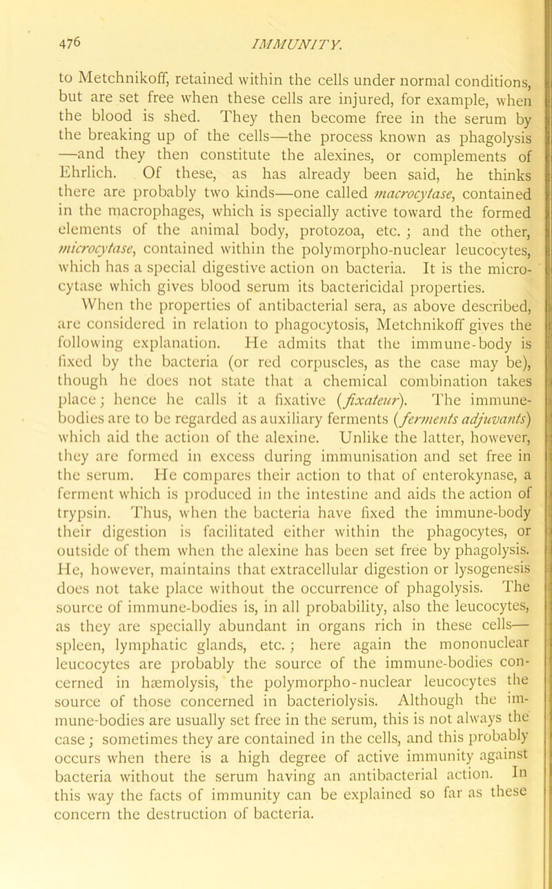 to Metchnikoff, retained within the cells under normal conditions, but are set free when these cells are injured, for example, when the blood is shed. They then become free in the serum by the breaking up of the cells—the process known as phagolysis —and they then constitute the alexines, or complements of Ehrlich. Of these, as has already been said, he thinks there are probably two kinds—one called macrocytase, contained in the macrophages, which is specially active toward the formed elements of the animal body, protozoa, etc.; and the other, microcytase, contained within the polymorpho-nuclear leucocytes, which has a special digestive action on bacteria. It is the micro- cytase which gives blood serum its bactericidal properties. When the properties of antibacterial sera, as above described, are considered in relation to phagocytosis, Metchnikoff gives the following explanation. He admits that the immune-body is fixed by the bacteria (or red corpuscles, as the case may be), though he does not state that a chemical combination takes place • hence he calls it a fixative (fxateur). The immune- bodies are to be regarded as auxiliary ferments { ferments adjuvants) which aid the action of the alexine. Unlike the latter, however, they are formed in excess during immunisation and set free in the serum. He compares their action to that of enterokynase, a ferment which is produced in the intestine and aids the action of trypsin. Thus, when the bacteria have fixed the immune-body their digestion is facilitated either within the phagocytes, or outside of them when the alexine has been set free by phagolysis. He, however, maintains that extracellular digestion or lysogenesis does not take place without the occurrence of phagolysis. The source of immune-bodies is, in all probability, also the leucocytes, as they are specially abundant in organs rich in these cells— spleen, lymphatic glands, etc. ; here again the mononuclear leucocytes are probably the source of the immune-bodies con- cerned in haemolysis, the polymorpho-nuclear leucocytes the source of those concerned in bacteriolysis. Although the im- mune-bodies are usually set free in the serum, this is not always the case ; sometimes they are contained in the cells, and this probably occurs when there is a high degree of active immunity against bacteria without the serum having an antibacterial action. In this way the facts of immunity can be explained so far as these concern the destruction of bacteria.