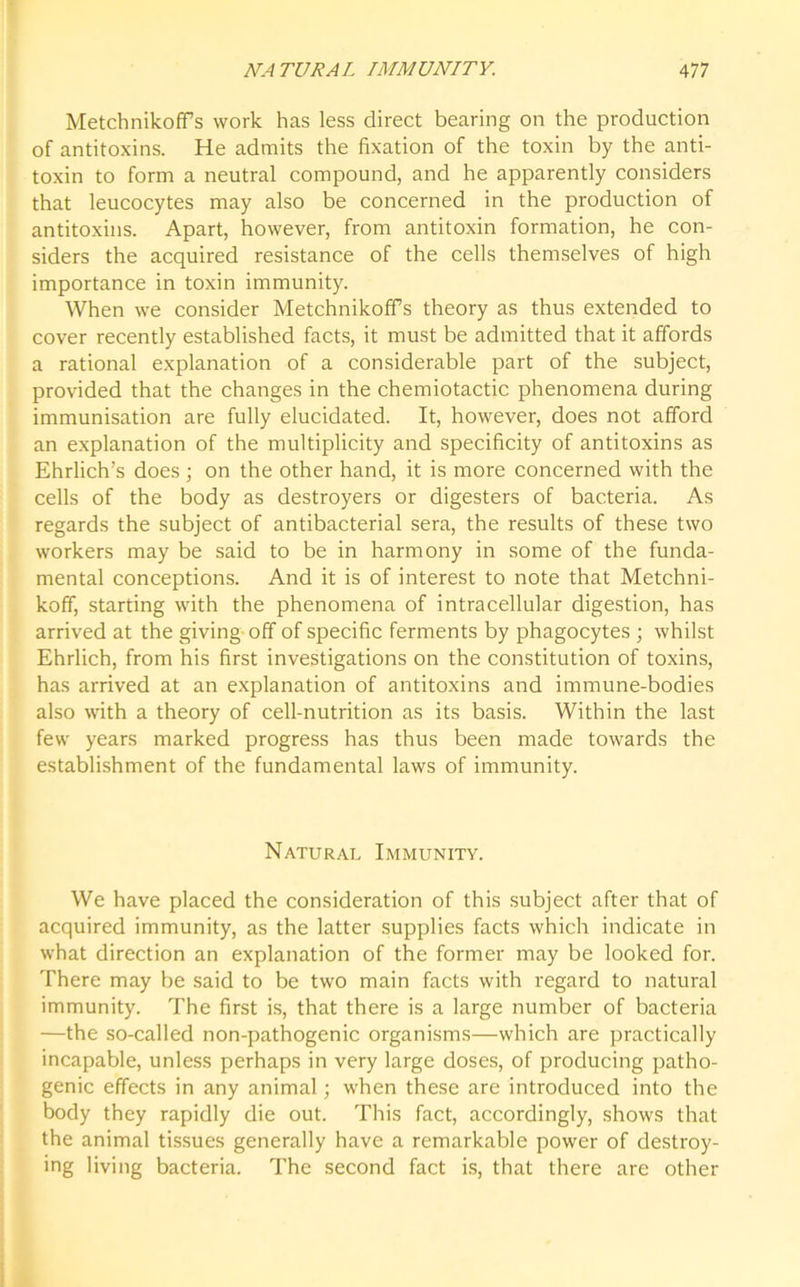 Metchnikoffs work has less direct bearing on the production of antitoxins. He admits the fixation of the toxin by the anti- toxin to form a neutral compound, and he apparently considers that leucocytes may also be concerned in the production of antitoxins. Apart, however, from antitoxin formation, he con- siders the acquired resistance of the cells themselves of high importance in toxin immunity. When we consider Metchnikoffs theory as thus extended to cover recently established facts, it must be admitted that it affords a rational explanation of a considerable part of the subject, provided that the changes in the chemiotactic phenomena during immunisation are fully elucidated. It, however, does not afford an explanation of the multiplicity and specificity of antitoxins as Ehrlich’s does; on the other hand, it is more concerned with the cells of the body as destroyers or digesters of bacteria. As regards the subject of antibacterial sera, the results of these two workers may be said to be in harmony in some of the funda- mental conceptions. And it is of interest to note that Metchni- koff, starting with the phenomena of intracellular digestion, has arrived at the giving off of specific ferments by phagocytes ; whilst Ehrlich, from his first investigations on the constitution of toxins, has arrived at an explanation of antitoxins and immune-bodies also with a theory of cell-nutrition as its basis. Within the last few years marked progress has thus been made towards the establishment of the fundamental laws of immunity. Natural Immunity. We have placed the consideration of this subject after that of acquired immunity, as the latter supplies facts which indicate in what direction an explanation of the former may be looked for. There may be said to be two main facts with regard to natural immunity. The first is, that there is a large number of bacteria —the so-called non-pathogenic organisms—which are practically incapable, unless perhaps in very large doses, of producing patho- genic effects in any animal; when these are introduced into the body they rapidly die out. This fact, accordingly, shows that the animal tissues generally have a remarkable power of destroy- ing living bacteria. The second fact is, that there are other