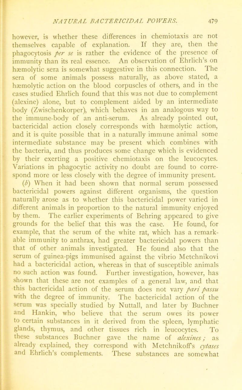 however, is whether these differences in chemiotaxis are not themselves capable of explanation. If they are, then the phagocytosis per se is rather the evidence of the presence of immunity than its real essence. An observation of Ehrlich’s on haemolytic sera is somewhat suggestive in this connection. The sera of some animals possess naturally, as above stated, a haemolytic action on the blood corpuscles of others, and in the cases studied Ehrlich found that this was not due to complement (alexine) alone, but to complement aided by an intermediate body (Zwischenkorper), which behaves in an analogous way to the immune-body of an anti-serum. As already pointed out, bactericidal action closely corresponds with haemolytic action, and it is quite possible that in a naturally immune animal some intermediate substance may be present which combines with the bacteria, and thus produces some change which is evidenced by their exerting a positive chemiotaxis on the leucocytes. Variations in phagocytic activity no doubt are found to corre- spond more or less closely with the degree of immunity present. (b) When it had been shown that normal serum possessed bactericidal powers against different organisms, the question naturally arose as to whether this bactericidal power varied in different animals in proportion to the natural immunity enjoyed by them. The earlier experiments of Behring appeared to give grounds for the belief that this was the case. He found, for example, that the serum of the white rat, which has a remark- able immunity to anthrax, had greater bactericidal powers than that of other animals investigated. He found also that the serum of guinea-pigs immunised against the vibrio Metchnikovi had a bactericidal action, whereas in that of susceptible animals no such action was found. Further investigation, however, has shown that these are not examples of a general law, and that this bactericidal action of the serum does not vary pari passu with the degree of immunity. The bactericidal action of the serum was specially studied by Nuttall, and later by Buchner and Hankin, who believe that the serum owes its power to certain substances in it derived from the spleen, lymphatic glands, thymus, and other tissues rich in leucocytes. To these substances Buchner gave the name of alexines; as already explained, they correspond with Metchnikoffs cytases and Ehrlich’s complements. These substances are somewhat