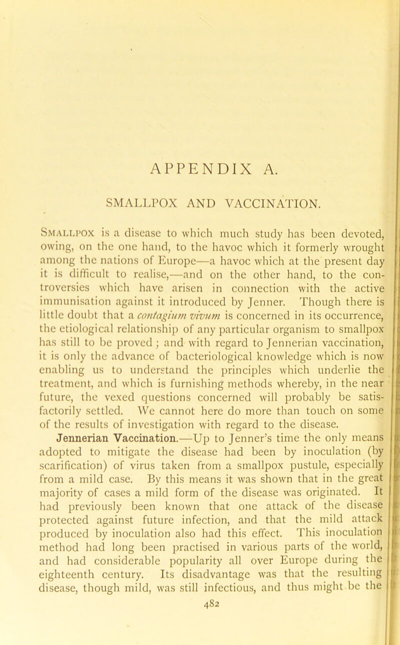 APPENDIX A. SMALLPOX AND VACCINATION. Smallpox is a disease to which much study has been devoted, owing, on the one hand, to the havoc which it formerly wrought among the nations of Europe—a havoc which at the present day it is difficult to realise,—and on the other hand, to the con- troversies which have arisen in connection with the active immunisation against it introduced by Jenner. Though there is little doubt that a contagium vivutn is concerned in its occurrence, the etiological relationship of any particular organism to smallpox has still to be proved; and with regard to Jcnnerian vaccination, it is only the advance of bacteriological knowledge which is now enabling us to understand the principles which underlie the treatment, and which is furnishing methods whereby, in the near future, the vexed questions concerned will probably be satis- factorily settled. We cannot here do more than touch on some of the results of investigation with regard to the disease. Jennerian Vaccination.—Up to Jenner’s time the only means adopted to mitigate the disease had been by inoculation (by scarification) of virus taken from a smallpox pustule, especially from a mild case. By this means it was shown that in the great majority of cases a mild form of the disease was originated. It had previously been known that one attack of the disease protected against future infection, and that the mild attack produced by inoculation also had this effect. This inoculation method had long been practised in various parts of the world, and had considerable popularity all over Europe during the eighteenth century. Its disadvantage was that the resulting disease, though mild, was still infectious, and thus might be the It