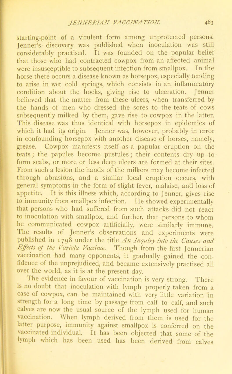 starting-point of a virulent form among unprotected persons. Jenner’s discovery was published when inoculation was still considerably practised. It was founded on the popular belief that those who had contracted cowpox from an affected animal were insusceptible to subsequent infection from smallpox. In the horse there occurs a disease known as horsepox, especially tending to arise in wet cold springs, which consists in an inflammatory condition about the hocks, giving rise to ulceration. Jenner believed that the matter from these ulcers, when transferred by the hands of men who dressed the sores to the teats of cows subsequently milked by them, gave rise to cowpox in the latter. This disease was thus identical with horsepox in epidemics of which it had its origin. Jenner was, however, probably in error in confounding horsepox with another disease of horses, namely, grease. Cowpox manifests itself as a papular eruption on the teats; the papules become pustules; their contents dry up to form scabs, or more or less deep ulcers are formed at their sites. From such a lesion the hands of the milkers may become infected through abrasions, and a similar local eruption occurs, with general symptoms in the form of slight fever, malaise, and loss of appetite. It is this illness which, according to Jenner, gives rise to immunity from smallpox infection. He showed experimentally that persons who had suffered from such attacks did not react to inoculation with smallpox, and further, that persons to whom he communicated cowpox artificially, were similarly immune. The results of Jenner’s observations and experiments were published in 1798 under the title An Inquiry into the Causes and Effects of the Variola Vaccince. Though from the first Jennerian vaccination had many opponents, it gradually gained the con- fidence of the unprejudiced, and became extensively practised all over the world, as it is at the present day. The evidence in favour of vaccination is very strong. There is no doubt that inoculation with lymph properly taken from a case of cowpox, can be maintained with very little variation in strength for a long time by passage from calf to calf, and such calves are now the usual source of the lymph used for human vaccination. When lymph derived from them is used for the latter purpose, immunity against smallpox is conferred on the vaccinated individual. It has been objected that some of the lymph which has been used has been derived from calves