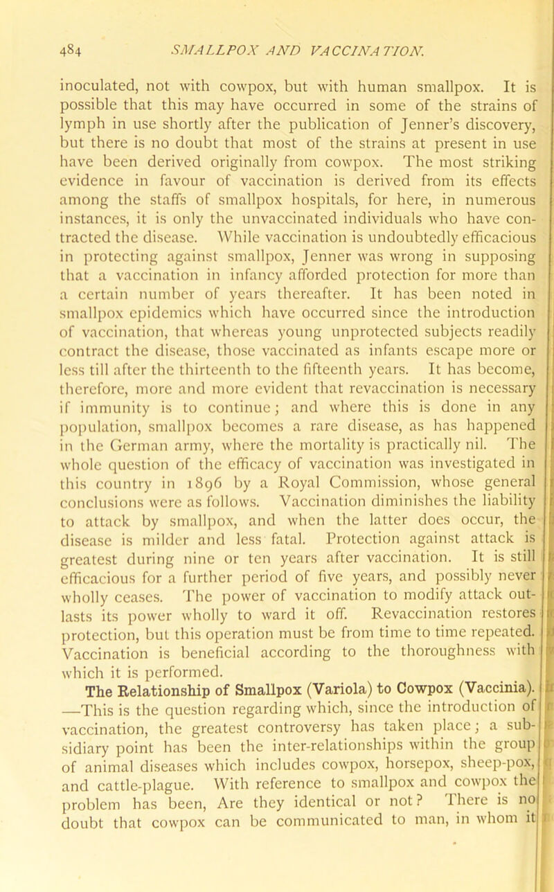 inoculated, not with cowpox, but with human smallpox. It is possible that this may have occurred in some of the strains of lymph in use shortly after the publication of Jenner’s discovery, but there is no doubt that most of the strains at present in use have been derived originally from cowpox. The most striking evidence in favour of vaccination is derived from its effects among the staffs of smallpox hospitals, for here, in numerous instances, it is only the unvaccinated individuals who have con- tracted the disease. While vaccination is undoubtedly efficacious in protecting against smallpox, Jenner was wrong in supposing that a vaccination in infancy afforded protection for more than a certain number of years thereafter. It has been noted in smallpox epidemics which have occurred since the introduction of vaccination, that whereas young unprotected subjects readily contract the disease, those vaccinated as infants escape more or less till after the thirteenth to the fifteenth years. It has become, therefore, more and more evident that revaccination is necessary if immunity is to continue; and where this is done in any population, smallpox becomes a rare disease, as has happened in the German army, where the mortality is practically nil. The whole question of the efficacy of vaccination was investigated in this country in 1896 by a Royal Commission, whose general conclusions were as follows. Vaccination diminishes the liability to attack by smallpox, and when the latter does occur, the disease is milder and less fatal. Protection against attack is greatest during nine or ten years after vaccination. It is still efficacious for a further period of five years, and possibly never wholly ceases. The power of vaccination to modify attack out- lasts its power wholly to ward it off. Revaccination restores protection, but this operation must be from time to time repeated. Vaccination is beneficial according to the thoroughness with which it is performed. The Relationship of Smallpox (Variola) to Cowpox (Vaccinia). —This is the question regarding which, since the introduction of vaccination, the greatest controversy has taken place; a sub- sidiary point has been the inter-relationships within the group of animal diseases which includes cowpox, horsepox, sheep-pox, and cattle-plague. With reference to smallpox and cowpox the problem has been, Are they identical or not? There is no doubt that cowpox can be communicated to man, in whom it