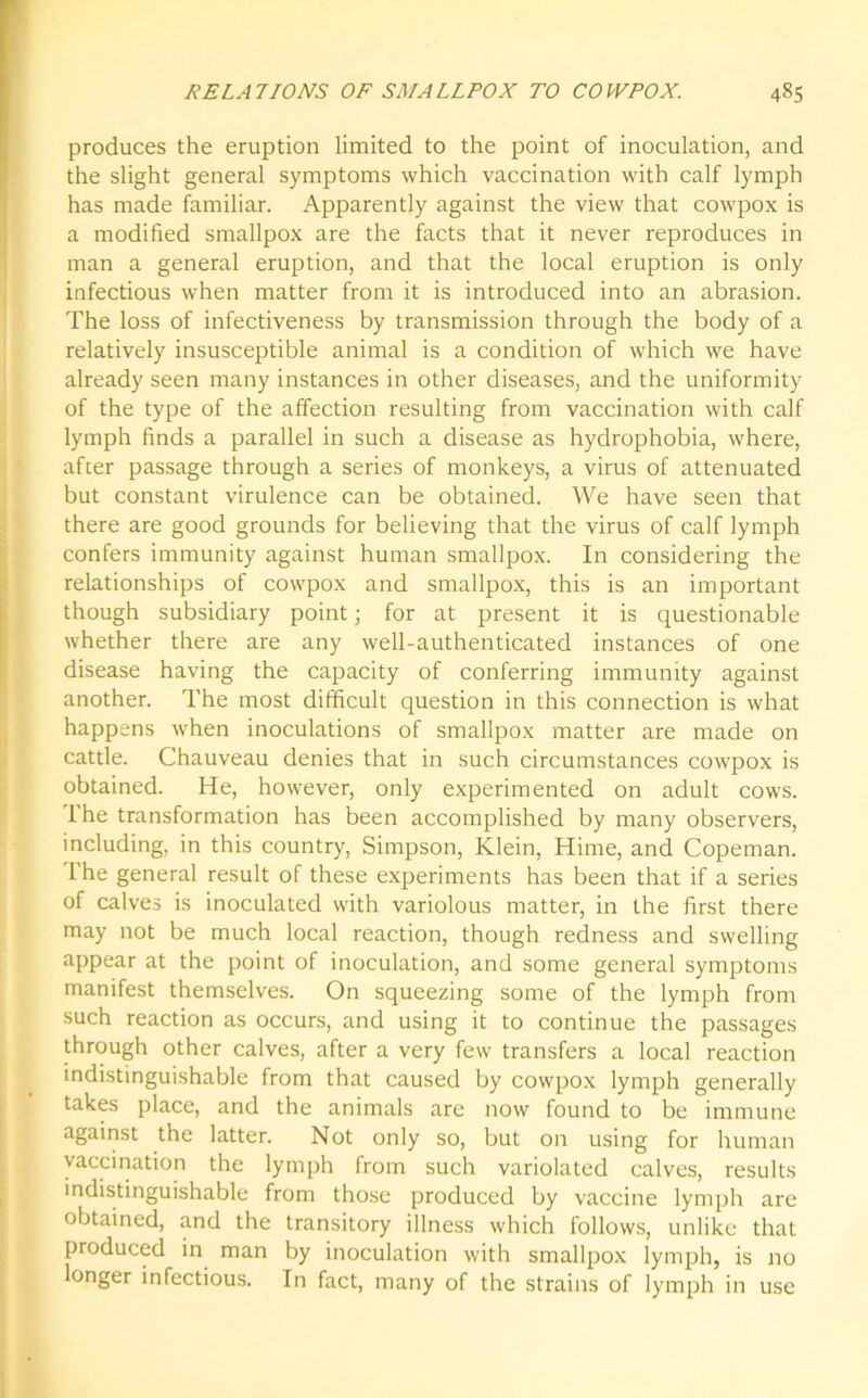 produces the eruption limited to the point of inoculation, and the slight general symptoms which vaccination with calf lymph has made familiar. Apparently against the view that cowpox is a modified smallpox are the facts that it never reproduces in man a general eruption, and that the local eruption is only infectious when matter from it is introduced into an abrasion. The loss of infectiveness by transmission through the body of a relatively insusceptible animal is a condition of which we have already seen many instances in other diseases, and the uniformity of the type of the affection resulting from vaccination with calf lymph finds a parallel in such a disease as hydrophobia, where, after passage through a series of monkeys, a virus of attenuated but constant virulence can be obtained. We have seen that there are good grounds for believing that the virus of calf lymph confers immunity against human smallpox. In considering the relationships of cowpox and smallpox, this is an important though subsidiary point; for at present it is questionable whether there are any well-authenticated instances of one disease having the capacity of conferring immunity against another. The most difficult question in this connection is what happens when inoculations of smallpox matter are made on cattle. Chauveau denies that in such circumstances cowpox is obtained. He, however, only experimented on adult cows. 1 he transformation has been accomplished by many observers, including, in this country, Simpson, Klein, Hime, and Copeman. 1 he general result of these experiments has been that if a series of calves is inoculated with variolous matter, in the first there may not be much local reaction, though redness and swelling appear at the point of inoculation, and some general symptoms manifest themselves. On squeezing some of the lymph from such reaction as occurs, and using it to continue the passages through other calves, after a very few transfers a local reaction indistinguishable from that caused by cowpox lymph generally takes place, and the animals are now found to be immune against the latter. Not only so, but on using for human vaccination the lymph from such variolated calves, results indistinguishable from those produced by vaccine lymph are obtained, and the transitory illness which follows, unlike that produced in man by inoculation with smallpox lymph, is no longer infectious. In fact, many of the strains of lymph in use