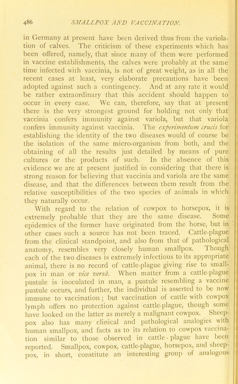 in Germany at present have been derived thus from the variola- tion of calves. The criticism of these experiments which has been offered, namely, that since many of them were performed in vaccine establishments, the calves were probably at the same time infected with vaccinia, is not of great weight, as in all the recent cases at least, very elaborate precautions have been adopted against such a contingency. And at any rate it would be rather extraordinary that this accident should happen to occur in every case. We can, therefore, say that at present there is the very strongest ground for holding not only that vaccinia confers immunity against variola, but that variola confers immunity against vaccinia. The experivientum cruris for establishing the identity of the two diseases would of course be the isolation of the same micro-organism from both, and the obtaining of all the results just detailed by means of pure cultures or the products of such. In the absence of this evidence we are at present justified in considering that there is strong reason for believing that vaccinia and variola are the same disease, and that the differences between them result from the relative susceptibilities of the two species of animals in which they naturally occur. With regard to the relation of cowpox to horsepox, it is extremely probable that they are the same disease. Some epidemics of the former have originated from the horse, but in other cases such a source has not been traced. Cattle-plague from the clinical standpoint, and also from that of pathological anatomy, resembles very closely human smallpox. 1 hough each of the two diseases is extremely infectious to its appropriate animal, there is no record of cattle-plague giving rise to small- pox in man or vice versa. When matter from a cattle-plague pustule is inoculated in man, a pustule resembling a vaccine pustule occurs, and further, the individual is asserted to be now immune to vaccination; but vaccination of cattle with cowpox lymph offers no protection against cattle-plague, though some have looked on the latter as merely a malignant cowpox. Sheep- pox also has many clinical and pathological analogies with human smallpox, and facts as to its relation to cowpox vaccina- tion similar to those observed in cattle - plague have been reported. Smallpox, cowpox, cattle-plague, horsepox, and sheep- pox, in short, constitute an interesting group of analogous