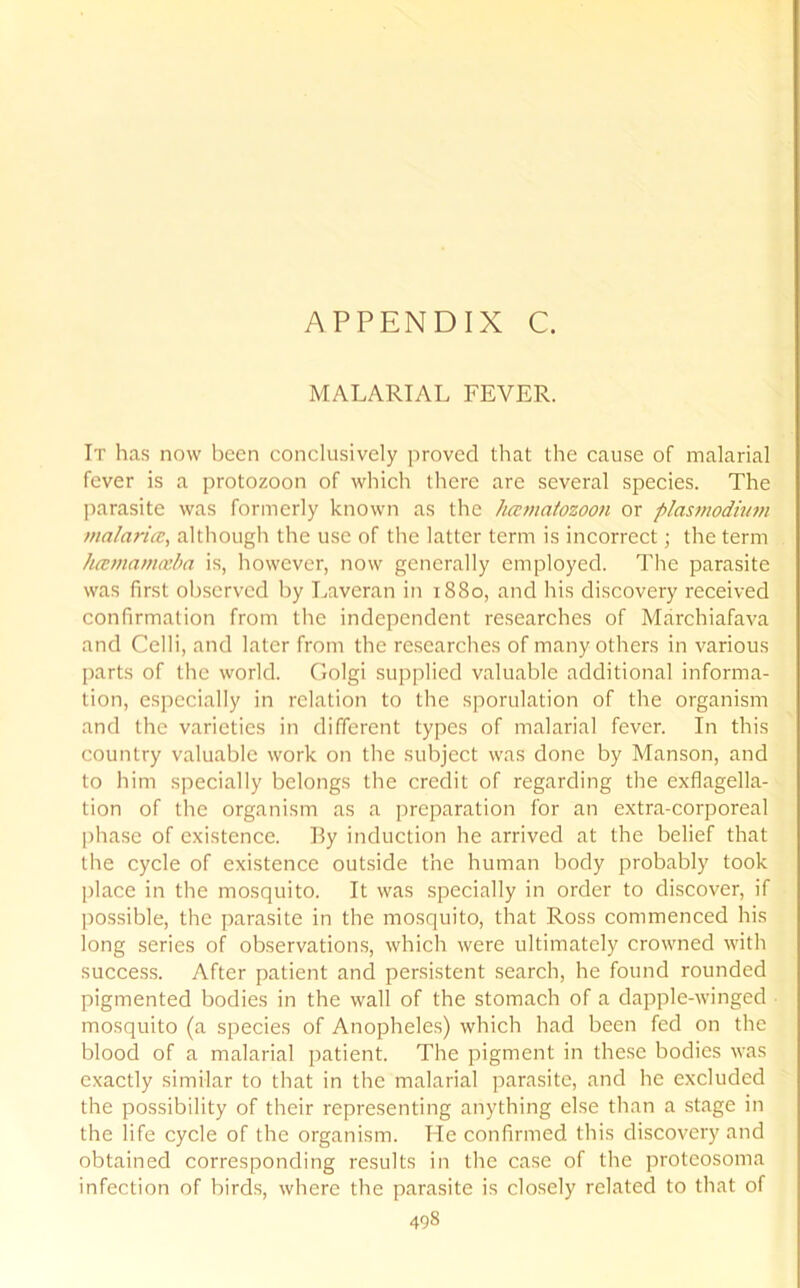 APPENDIX C. MALARIAL FEVER. It has now been conclusively proved that the cause of malarial fever is a protozoon of which there are several species. The parasite was formerly known as the hcematozoon or plasmodium malaria?, although the use of the latter term is incorrect; the term hcemamceba is, however, now generally employed. The parasite was first observed by Laveran in 1880, and his discovery received confirmation from the independent researches of Marchiafava and Celli, and later from the researches of many others in various parts of the world. Golgi supplied valuable additional informa- tion, especially in relation to the sporulation of the organism and the varieties in different types of malarial fever. In this country valuable work on the subject was done by Manson, and to him specially belongs the credit of regarding the exflagella- tion of the organism as a preparation for an extra-corporeal phase of existence. By induction he arrived at the belief that the cycle of existence outside the human body probably took place in the mosquito. It was specially in order to discover, if possible, the parasite in the mosquito, that Ross commenced his long series of observations, which were ultimately crowned with success. After patient and persistent search, he found rounded pigmented bodies in the wall of the stomach of a dapple-winged mosquito (a species of Anopheles) which had been fed on the blood of a malarial patient. The pigment in these bodies was exactly similar to that in the malarial parasite, and lie excluded the possibility of their representing anything else than a stage in the life cycle of the organism. He confirmed this discovery and obtained corresponding results in the case of the protcosoma infection of birds, where the parasite is closely related to that of