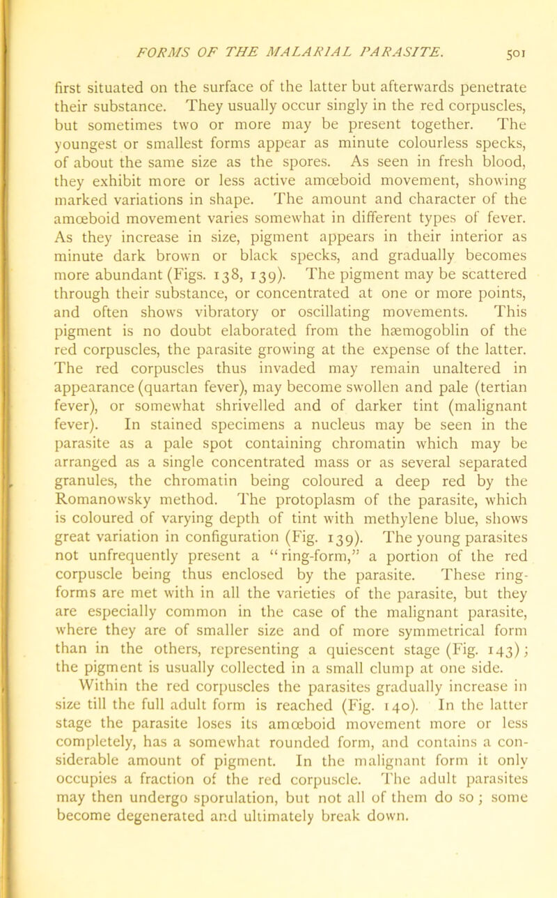 first situated on the surface of the latter but afterwards penetrate their substance. They usually occur singly in the red corpuscles, but sometimes two or more may be present together. The youngest or smallest forms appear as minute colourless specks, of about the same size as the spores. As seen in fresh blood, they exhibit more or less active amoeboid movement, showing marked variations in shape. The amount and character of the amoeboid movement varies somewhat in different types of fever. As they increase in size, pigment appears in their interior as minute dark brown or black specks, and gradually becomes more abundant (Figs. 138, 139). The pigment may be scattered through their substance, or concentrated at one or more points, and often shows vibratory or oscillating movements. This pigment is no doubt elaborated from the hsemogoblin of the red corpuscles, the parasite growing at the expense of the latter. The red corpuscles thus invaded may remain unaltered in appearance (quartan fever), may become swollen and pale (tertian fever), or somewhat shrivelled and of darker tint (malignant fever). In stained specimens a nucleus may be seen in the parasite as a pale spot containing chromatin which may be arranged as a single concentrated mass or as several separated granules, the chromatin being coloured a deep red by the Romanowsky method. The protoplasm of the parasite, which is coloured of varying depth of tint with methylene blue, shows great variation in configuration (Fig. 139). The young parasites not unfrequently present a “ring-form,” a portion of the red corpuscle being thus enclosed by the parasite. These ring- forms are met with in all the varieties of the parasite, but they are especially common in the case of the malignant parasite, where they are of smaller size and of more symmetrical form than in the others, representing a quiescent stage (Fig. 143); the pigment is usually collected in a small clump at one side. Within the red corpuscles the parasites gradually increase in size till the full adult form is reached (Fig. 140). In the latter stage the parasite loses its amoeboid movement more or less completely, has a somewhat rounded form, and contains a con- siderable amount of pigment. In the malignant form it only occupies a fraction of the red corpuscle. The adult parasites may then undergo sporulation, but not all of them do so ; some become degenerated and ultimately break down.