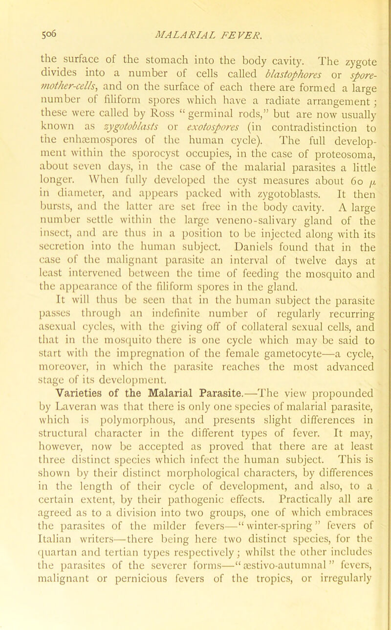 the surface of the stomach into the body cavity. The zygote divides into a number of cells called blastophores or spore- mother-cells, and on the surface of each there are formed a large number of filiform spores which have a radiate arrangement; these were called by Ross “germinal rods,” but are now usually known as zygotoblasts or exotospores (in contradistinction to the enhaemospores of the human cycle). The full develop- ment within the sporocyst occupies, in the case of proteosoma, about seven days, in the case of the malarial parasites a little longer. When fully developed the cyst measures about 60 in diameter, and appears packed with zygotoblasts. It then bursts, and the latter are set free in the body cavity. A large number settle within the large veneno-salivary gland of the insect, and are thus in a position to be injected along with its secretion into the human subject. Daniels found that in the case of the malignant parasite an interval of twelve days at least intervened between the time of feeding the mosquito and the appearance of the filiform spores in the gland. It will thus be seen that in the human subject the parasite passes through an indefinite number of regularly recurring asexual cycles, with the giving off of collateral sexual cells, and that in the mosquito there is one cycle which may be said to start with the impregnation of the female gametocyte—a cycle, moreover, in which the parasite reaches the most advanced stage of its development. Varieties of the Malarial Parasite.—The view propounded by Laveran was that there is only one species of malarial parasite, which is polymorphous, and presents slight differences in structural character in the different types of fever. It may, however, now be accepted as proved that there are at least three distinct species which infect the human subject. This is shown by their distinct morphological characters, by differences in the length of their cycle of development, and also, to a . certain extent, by their pathogenic effects. Practically all are agreed as to a division into two groups, one of which embraces the parasites of the milder fevers—“ winter-spring ” fevers of Italian writers—there being here two distinct species, for the quartan and tertian types respectively; whilst the other includes the parasites of the severer forms—“ testivo-autumnal ” fevers, malignant or pernicious fevers of the tropics, or irregularly