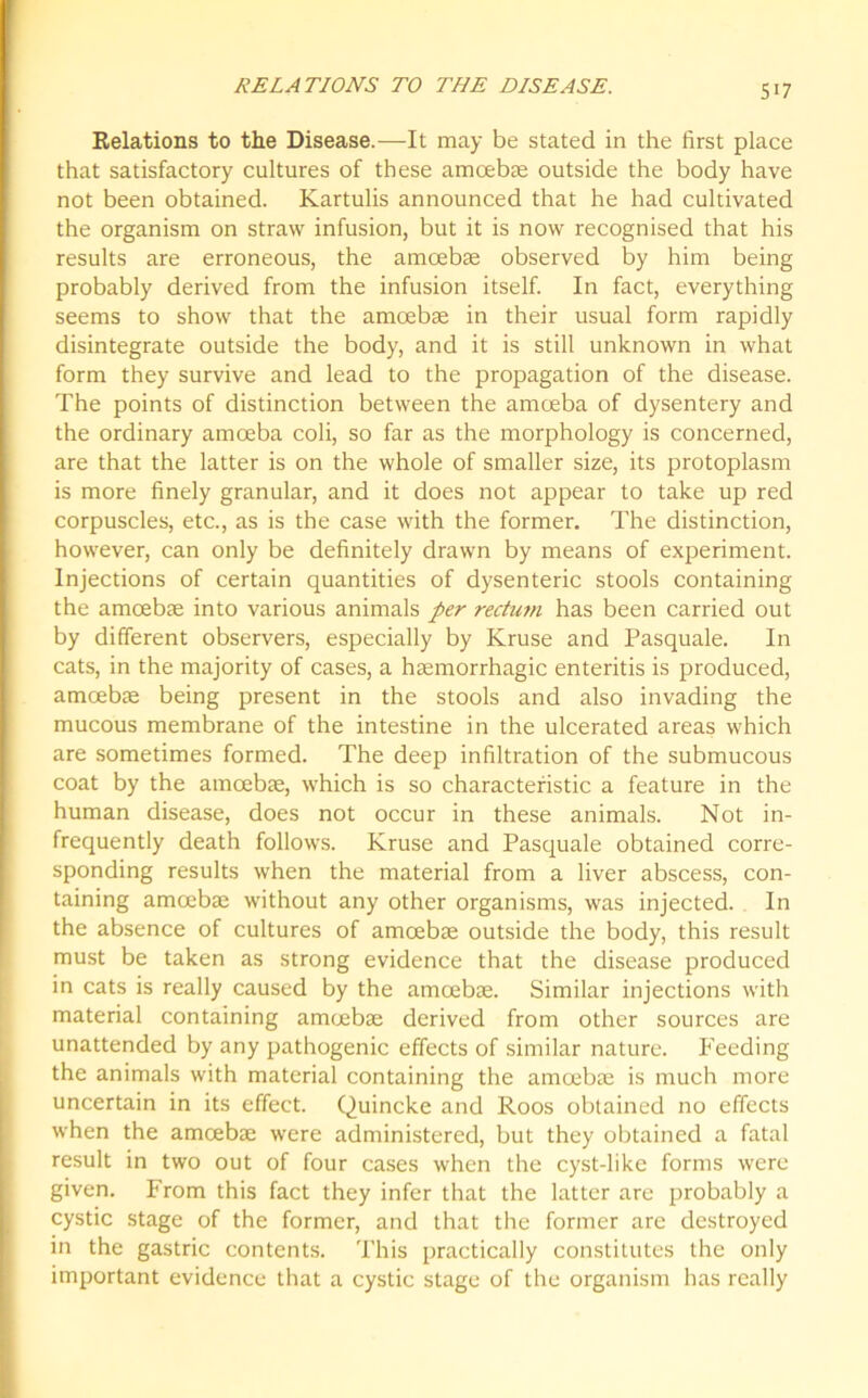 RELATIONS TO THE DISEASE. Relations to the Disease.—It may be stated in the first place that satisfactory cultures of these amoebae outside the body have not been obtained. Kartulis announced that he had cultivated the organism on straw infusion, but it is now recognised that his results are erroneous, the amoebae observed by him being probably derived from the infusion itself. In fact, everything seems to show that the amoebae in their usual form rapidly disintegrate outside the body, and it is still unknown in what form they survive and lead to the propagation of the disease. The points of distinction between the amoeba of dysentery and the ordinary amoeba coli, so far as the morphology is concerned, are that the latter is on the whole of smaller size, its protoplasm is more finely granular, and it does not appear to take up red corpuscles, etc., as is the case with the former. The distinction, however, can only be definitely drawn by means of experiment. Injections of certain quantities of dysenteric stools containing the amoebae into various animals per rectum has been carried out by different observers, especially by Kruse and Pasquale. In cats, in the majority of cases, a haemorrhagic enteritis is produced, amoebae being present in the stools and also invading the mucous membrane of the intestine in the ulcerated areas which are sometimes formed. The deep infiltration of the submucous coat by the amoebae, which is so characteristic a feature in the human disease, does not occur in these animals. Not in- frequently death follows. Kruse and Pasquale obtained corre- sponding results when the material from a liver abscess, con- taining amoebae without any other organisms, was injected. In the absence of cultures of amoebae outside the body, this result must be taken as strong evidence that the disease produced in cats is really caused by the amcebae. Similar injections with material containing amoebae derived from other sources are unattended by any pathogenic effects of similar nature. Feeding the animals with material containing the amoebae is much more uncertain in its effect. Quincke and Roos obtained no effects when the amoebae were administered, but they obtained a fatal result in two out of four cases when the cyst-like forms were given. From this fact they infer that the latter are probably a cystic stage of the former, and that the former are destroyed in the gastric contents. This practically constitutes the only important evidence that a cystic stage of the organism has really