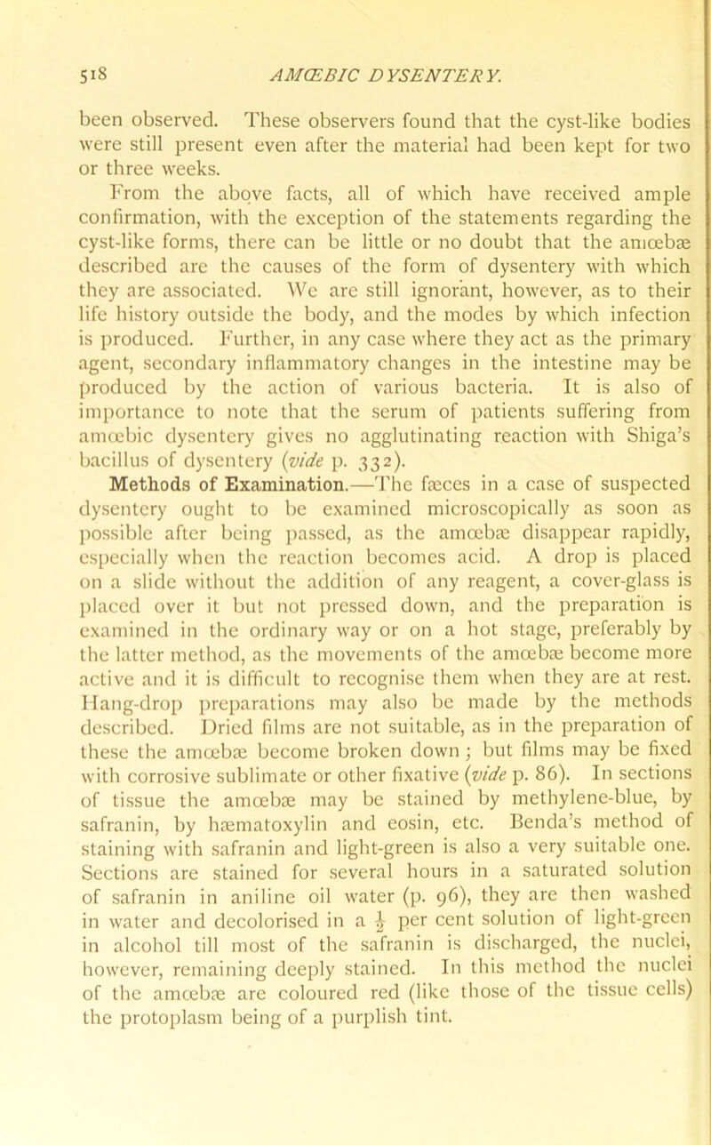 been observed. These observers found that the cyst-like bodies were still present even after the material had been kept for two or three weeks. From the above facts, all of which have received ample confirmation, with the exception of the statements regarding the cyst-like forms, there can be little or no doubt that the amoebae described arc the causes of the form of dysentery with which they are associated. We are still ignorant, however, as to their life history outside the body, and the modes by which infection is produced. Further, in any case where they act as the primary agent, secondary inflammatory changes in the intestine may be produced by the action of various bacteria. It is also of importance to note that the serum of patients suffering from amoebic dysentery gives no agglutinating reaction with Shiga’s bacillus of dysentery (vide p. 332). Methods of Examination.—The feces in a case of suspected dysentery ought to be examined microscopically as soon as possible after being passed, as the amoebae disappear rapidly, especially when the reaction becomes acid. A drop is placed on a slide without the addition of any reagent, a cover-glass is placed over it but not pressed down, and the preparation is examined in the ordinary way or on a hot stage, preferably by the latter method, as the movements of the amoebae become more active and it is difficult to recognise them when they are at rest. Hang-drop preparations may also be made by the methods described. Dried films are not suitable, as in the preparation of these the amoebae become broken down ; but films may be fixed with corrosive sublimate or other fixative (vide p. 86). I11 sections of tissue the amoebae may be stained by methylene-blue, by safranin, by hasmatoxylin and eosin, etc. Benda’s method of staining with safranin and light-green is also a very suitable one. Sections are stained for several hours in a saturated solution of safranin in aniline oil water (p. 96), they are then washed in water and decolorised in a £ per cent solution of light-green in alcohol till most of the safranin is discharged, the nuclei, however, remaining deeply stained. In this method the nuclei of the amoebae are coloured red (like those of the tissue cells) the protoplasm being of a purplish tint.