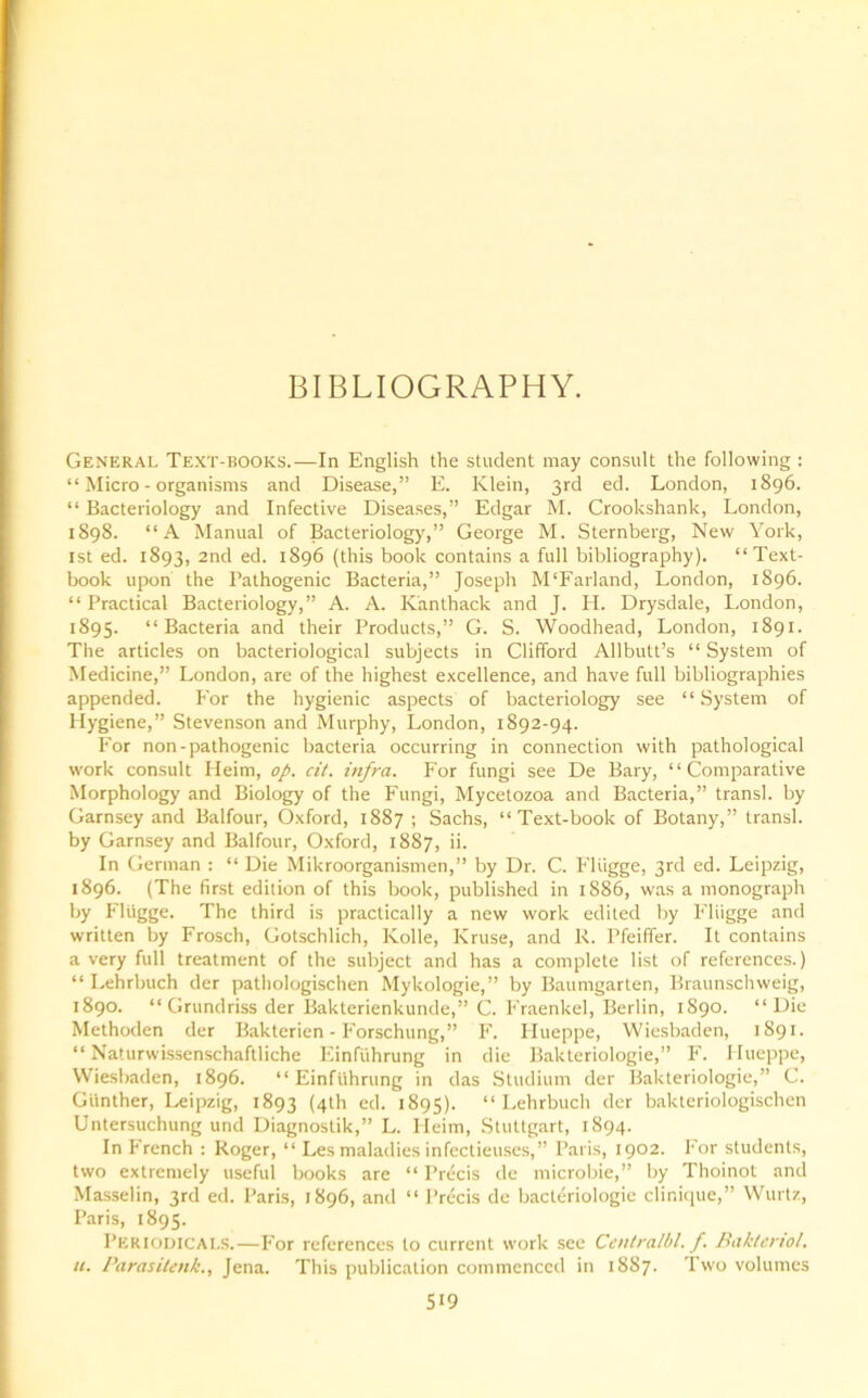 BIBLIOGRAPHY. General Text-books.—In English the student may consult the following : “Micro-organisms and Disease,” E. Klein, 3rd ed. London, 1896. “ Bacteriology and Infective Diseases,” Edgar M. Crookshank, London, 1898. “A Manual of Bacteriology,” George M. Sternberg, New York, 1st ed. 1893, 2nd ed. 1896 (this book contains a full bibliography). “Text- book upon the Pathogenic Bacteria,” Joseph M'Farland, London, 1896. “ Practical Bacteriology,” A. A. Kanthack and J. H. Drysdale, London, 1895. “Bacteria and their Products,” G. S. Woodhead, London, 1891. The articles on bacteriological subjects in Clifford Allbutt’s “ System of Medicine,” London, are of the highest excellence, and have full bibliographies appended. For the hygienic aspects of bacteriology see “System of Hygiene,” Stevenson and Murphy, London, 1892-94. For non-pathogenic bacteria occurring in connection with pathological work consult Heim, op. cit. infra. For fungi see De Bary, “Comparative Morphology and Biology of the Fungi, Mycetozoa and Bacteria,” transl. by Garnsey and Balfour, Oxford, 1887 ; Sachs, “Text-book of Botany,” transl. by Garnsey and Balfour, Oxford, 1887, ii. In German : “ Die Mikroorganismen,” by Dr. C. Fltigge, 3rd ed. Leipzig, 1896. (The first edition of this book, published in 1886, was a monograph by Fltigge. The third is practically a new work edited by Fliigge and written by Frosch, Gotschlich, Kolle, Kruse, and R. Pfeiffer. It contains a very full treatment of the subject and has a complete list of references.) “ Lehrbuch der pathologischen Mykologie,” by Baumgarten, Braunschweig, 1890. “ Grundriss der Bakterienkunde,” C. Fraenkel, Berlin, 1890. “Die Methoden der Bakterien - Forschung,” F. Hueppe, Wiesbaden, 1891. “ Naturwissenschaftliche Einfiihrung in die Bakteriologie,” F. Hueppe, Wiesbaden, 1896. “Einfiihrung in das Studium der Bakteriologie,” C. Giinther, Leipzig, 1893 (4th ed. 1895). “Lehrbuch der bakteriologischen Untersuchung und Diagnostik,” L. Heim, Stuttgart, 1894. In French : Roger, “ Les maladies infectieuses,” Paris, 1902. For students, two extremely useful books are “ Precis de microbie,” by Thoinot and Masselin, 3rd ed. Paris, 1896, and “ Precis de bacleriologie clinique,” Wurtz, Paris, 1895. Periodicals.—For references to current work see Centralbl. f. Baktertol. u. ParasiUnk., Jena. This publication commenced in 18S7. Two volumes