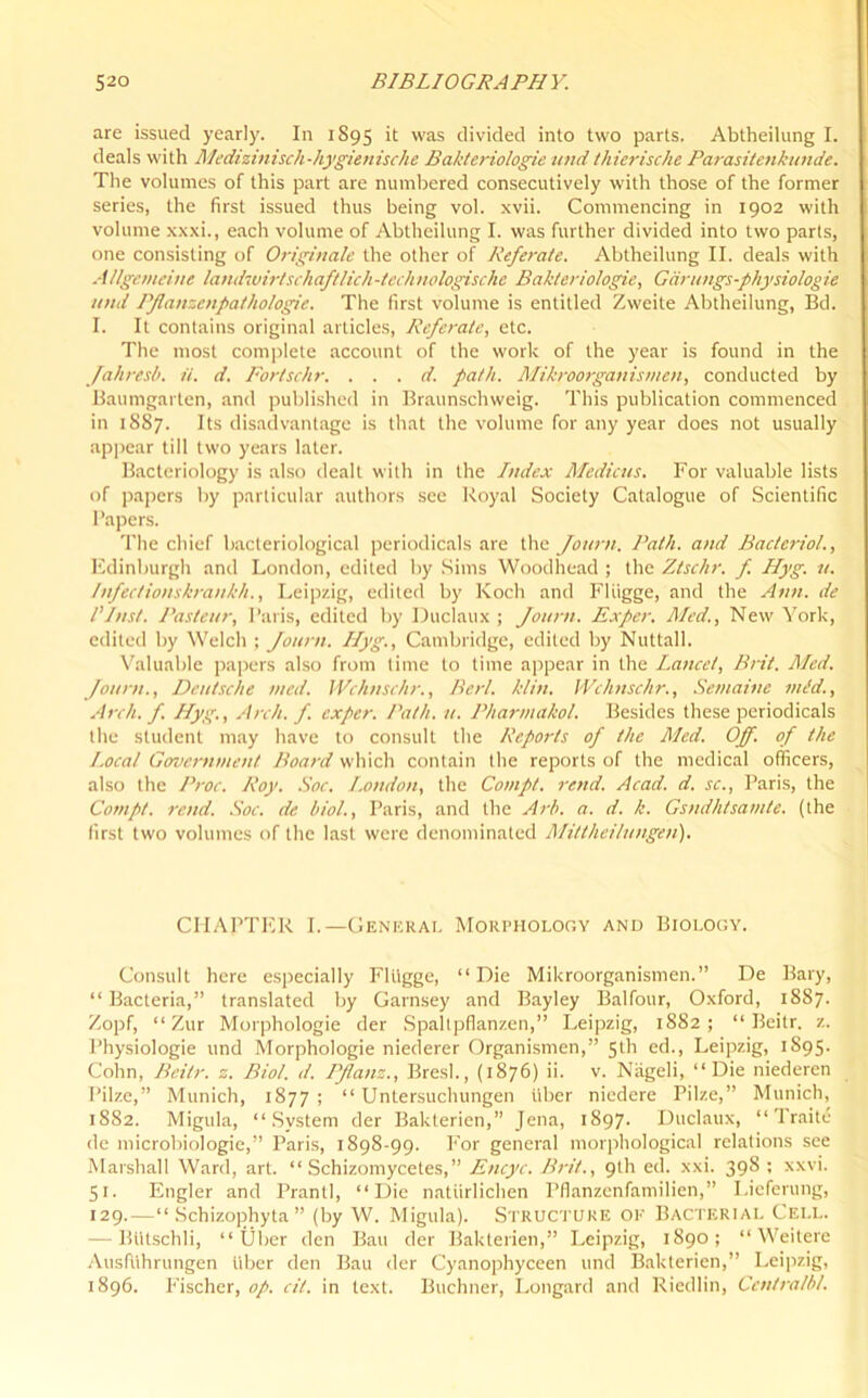 are issued yearly. In 1895 it was divided into two parts. Abtheilung I. deals with Medizinisch-hygienische Bakteriologie und thierische Parasitenkunde. The volumes of this part are numbered consecutively with those of the former series, the first issued thus being vol. xvii. Commencing in 1902 with volume xxxi., each volume of Abtheilung I. was further divided into two parts, one consisting of Originate the other of Referate. Abtheilung II. deals with Allgemeine landwirtschaftlich-technologische Bakteriologie, Ganmgs-physiologie and PJlaneenpathologie. The first volume is entitled Zweite Abtheilung, Bd. I. It contains original articles, Referale, etc. The most complete account of the work of the year is found in the Jahresb. it. d. Fortschr. . . . d. path. Mikroorganismen, conducted by Baumgarten, and published in Braunschweig. This publication commenced in 1887. Its disadvantage is that the volume for any year does not usually appear till two years later. Bacteriology is also dealt with in the Index Medicus. For valuable lists of papers by particular authors see Royal Society Catalogue of Scientific Papers. The chief bacteriological periodicals are the Journ. Path, and Bacteriol., Edinburgh and London, edited by Sims Woodhead ; the Ztsclir. f. Hyg. it. Infec/iouskrankh., Leipzig, edited by Koch and Fliigge, and the Ann. de /’Inst. Pasteur, Paris, edited by Duclaux ; Journ. Exper. Med., New York, edited by Welch ; Journ. Ilyg., Cambridge, edited by Nuttall. Valuable papers also from time to lime appear in the Lancet, Brit. Med. Journ., Deutsche med. Wchnschr., Bert. klin. Wchnschr., Semaine mid.. Arch. f. Hyg., Arch. f. exper. Path. it. Pharmakol. Besides these periodicals the student may have to consult the Reports of the Med. Off. of the Local Government Board which contain the reports of the medical officers, also the Proc. Roy. Soc. London, the Compt. rend. Acad. d. sc., Paris, the Cornpt. rend. Soc. de biol., Paris, and the Arb. a. d. k. Gsndhtsamte. (the first two volumes of the last were denominated Mittheilungen). CHAPTER I.—General Morphology and Biology. Consult here especially Fliigge, “Die Mikroorganismen.” De Bary, “Bacteria,” translated by Garnsey and Bayley Balfour, Oxford, 1887. Zopf, “ Zur Morphologie der Spaltpflanzen,” Leipzig, 1882; “ Beitr. z. Physiologie und Morphologie niederer Organismen,” 5th ed., Leipzig, 1S95. Cohn, Beitr. z. Biol. d. PJlanz., Bresl., (1876) ii. v. Niigeli, “Die niedercn Pilze,” Munich, 1877; “ Untersuchungen fiber nicdere Pilze,” Munich, 1882. Migula, “System der Baklerien,” Jena, 1897. Duclaux, “ Traite de microbiologie,” Paris, 1898-99. For general morphological relations see Marshall Ward, art. “ Schizomycetes,” Encyc. Brit., 9th ed. xxi. 398 ; xxvi. 51. Engler and Prantl, “Die natiirlichen Pflanzenfamilien,” Lieferung, 129.—“ Schizophyta ” (by W. Migula). Structure OK Bacterial Cell. — BHtschli, “ Uber den Bau der Baklerien,” Leipzig, 1890; “ Weitere Ausfuhrungen fiber den Bau der Cyanophyceen und Bakterien,” Leipzig, 1896. Fischer, op. cil. in text. Buchner, Longard and Riedlin, Centralbl.