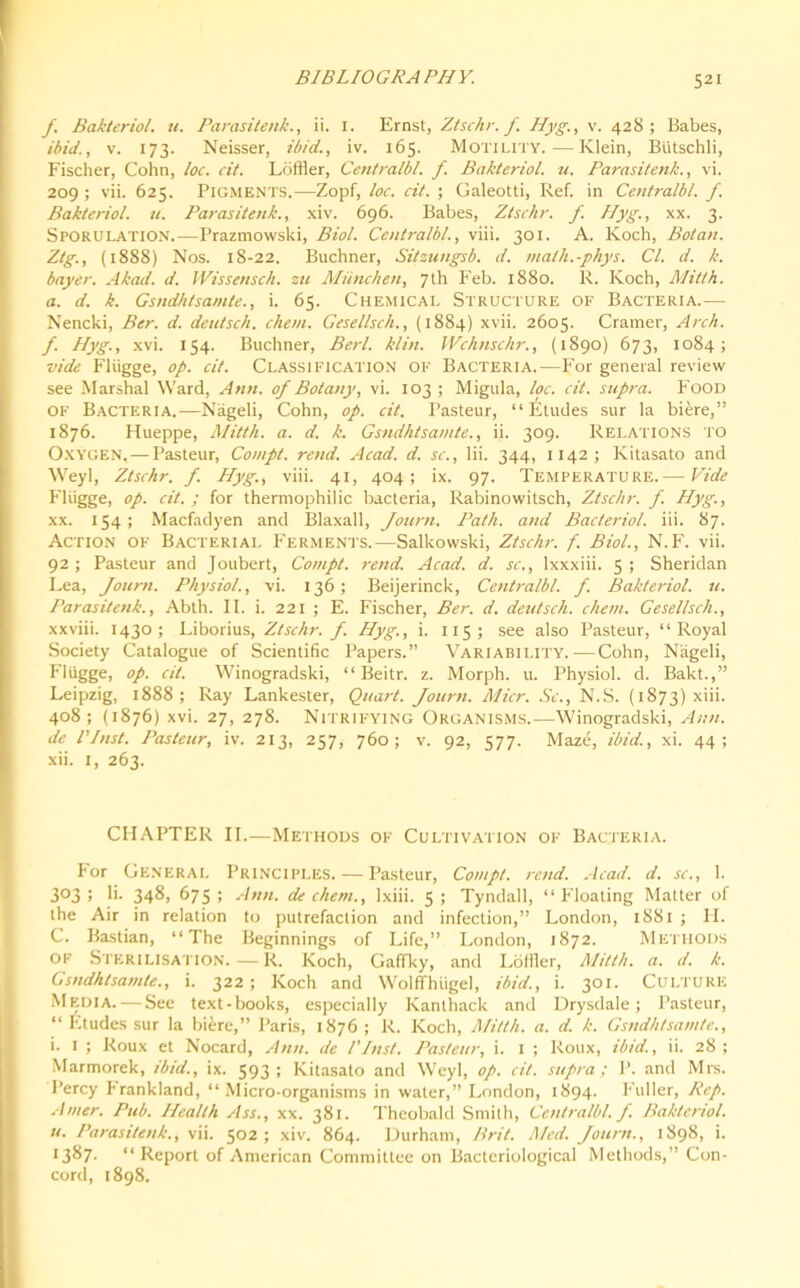 J. Bakteriol. u. Parasitenk., ii. 1. Ernst, Ztschr. f Hyg., v. 428; Babes, ibid., v. 173. Neisser, ibid., iv. 165. Motility.-—Klein, Biitschli, Fischer, Cohn, loc. cit. Loftier, Centralbl. f Bakteriol. u. Parasitenk., vi. 209 ; vii. 625. Pigments.—Zopf, loc. cit. ; Galeotti, Ref. in Centralbl. f. Bakteriol. u. Parasitenk., xiv. 696. Babes, Ztschr. f. Hyg., xx. 3. Sporulation.—Prazmowski, Biol. Centralbl., viii. 301. A. Koch, Botan. Ztg., (1888) Nos. 18-22. Buchner, Sitzungsb. d. math.-phys. Cl. d. k. bayer. Akad. d. Wissensch. zu Miinchen, 7th Feb. 1880. R. Koch, Mitth. a. d. k. Gsndhtsamte., i. 65. Chemical Structure of Bacteria.— Nencki, Ber. d. deutsch. chem. Gesellsch., (1884) xvii. 2605. Cramer, Arch, f. Hyg., xvi. 154. Buchner, Berl. klin. Wchnschr., (1890) 673, 1084; vide Fliigge, op. cit. Classification of Bacteria.—For general review see Marshal Ward, Ann. of Botany, vi. 103 ; Migula, loc. cit. supra. Food of Bacteria.—Nageli, Cohn, op. cit. Pasteur, “Etudes sur la biere,” 1876. Hueppe, Mitth. a. d. k. Gsndhtsamte., ii. 309. Relations to Oxygen,—Pasteur, Compt. rend. Acad. d. sc., lii. 344, 1142; Kitasato and Weyl, Ztschr. f. Hyg., viii. 41, 404; ix. 97. Temperature.— Vide Fliigge, op. cit. ; for thermophilic bacteria, Rabinowitsch, Ztschr. f. Hyg., xx. 154; Macfadyen and Blaxall, Journ. Path, and Bacteriol. iii. 87. Action of Bacterial Ferments.—Salkowski, Ztschr. f. Biol., N.F. vii. 92; Pasteur and Joubert, Compt. rend. Acad. d. sc., lxxxiii. 5; Sheridan Lea, Journ. Physiol., vi. 136; Beijerinck, Centralbl. f. Bakteriol. u. Parasitenk., Abth. II. i. 221 ; E. Fischer, Ber. d. deutsch. chem. Gesellsch., xxviii. 1430; Liborius, Ztschr. f. Hyg., i. 115 ; see also Pasteur, “Royal Society Catalogue of Scientific Papers.” Variability.—Cohn, Nageli, Fliigge, op. cit. Winogradski, “ Beitr. z. Morph, u. Physiol, d. Bakt.,” Leipzig, 1888; Ray Lankester, Quart. Journ. Micr. Sc., N.S. (1873) x'ii. 408; (1876) xvi. 27, 278. Nitrifying Organisms.—Winogradski, Ann. de l’Inst. Pasteur, iv. 213, 257, 760; v. 92, 577. Maze, ibid., xi. 44; xii. 1, 263. CHAPTER II.—Methods of Cultivation of Bacteria. For General Principles. — Pasteur, Compt. rend. Acad. d. sc., 1. 3°3 5 !>• 348, 675; Ann. de chem., lxiii. 5; Tyndall, “Floating Matter of the Air in relation to putrefaction and infection,” London, 1881 ; FI. C. Bastian, “The Beginnings of Life,” London, 1872. Methods of Sterilisation.—R. Koch, Gafifky, and Loftier, Mitth. a. d. k. Gsndhtsamte., i. 322; Koch and Wolffhiigel, ibid., i. 301. Culture Media.—See text-books, especially Kanthack and Drysdale; Pasteur, “ Etudes sur la biere,” Paris, 1876; R. Koch, Mitth. a. d. k. Gsndhtsamte., i. 1 ; Roux et Nocard, Ann. de l'Inst. Pasteur, i. 1 ; Roux, ibid., ii. 28; Marmorek, ibid., ix. 593; Kitasato and Weyl, op. cit. supra; P. and Mrs. Percy Frankland, “Micro-organisms in water,” London, 1894. Fuller, Rep. Amer. Pub. Health Ass., xx. 381. Theobald Smith, Centralbl. f. Bakteriol. u. Parasitenk., vii. 502 ; xiv. 864. Durham, Brit. Med. Journ., 1898, i. 1387. “ Report of American Committee on Bacteriological Methods,” Con- cord, 1898.